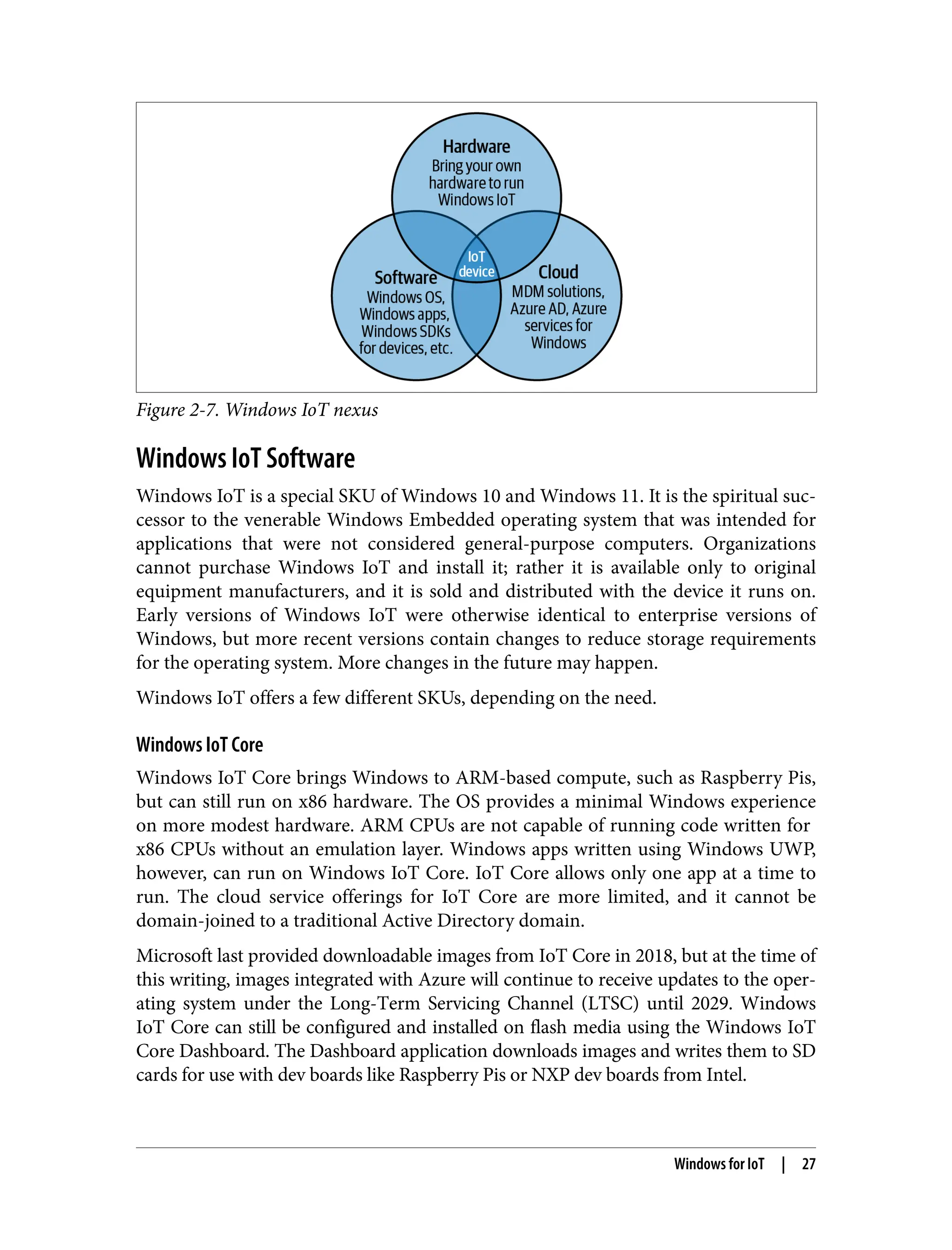 Figure 2-7. Windows IoT nexus
Windows IoT Software
Windows IoT is a special SKU of Windows 10 and Windows 11. It is the spiritual suc‐
cessor to the venerable Windows Embedded operating system that was intended for
applications that were not considered general-purpose computers. Organizations
cannot purchase Windows IoT and install it; rather it is available only to original
equipment manufacturers, and it is sold and distributed with the device it runs on.
Early versions of Windows IoT were otherwise identical to enterprise versions of
Windows, but more recent versions contain changes to reduce storage requirements
for the operating system. More changes in the future may happen.
Windows IoT offers a few different SKUs, depending on the need.
Windows IoT Core
Windows IoT Core brings Windows to ARM-based compute, such as Raspberry Pis,
but can still run on x86 hardware. The OS provides a minimal Windows experience
on more modest hardware. ARM CPUs are not capable of running code written for
x86 CPUs without an emulation layer. Windows apps written using Windows UWP,
however, can run on Windows IoT Core. IoT Core allows only one app at a time to
run. The cloud service offerings for IoT Core are more limited, and it cannot be
domain-joined to a traditional Active Directory domain.
Microsoft last provided downloadable images from IoT Core in 2018, but at the time of
this writing, images integrated with Azure will continue to receive updates to the oper‐
ating system under the Long-Term Servicing Channel (LTSC) until 2029. Windows
IoT Core can still be configured and installed on flash media using the Windows IoT
Core Dashboard. The Dashboard application downloads images and writes them to SD
cards for use with dev boards like Raspberry Pis or NXP dev boards from Intel.
Windows for IoT | 27
 