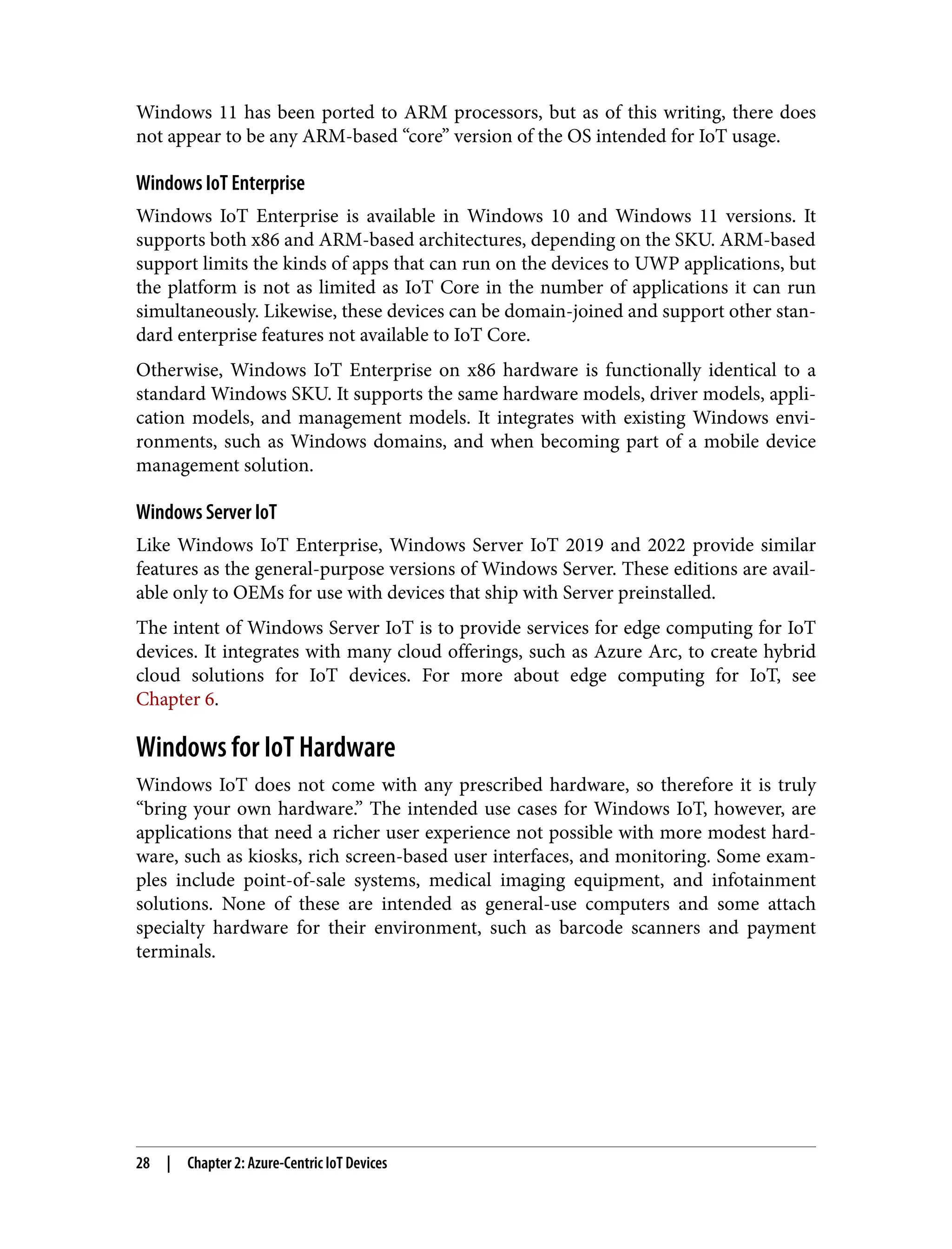 Windows 11 has been ported to ARM processors, but as of this writing, there does
not appear to be any ARM-based “core” version of the OS intended for IoT usage.
Windows IoT Enterprise
Windows IoT Enterprise is available in Windows 10 and Windows 11 versions. It
supports both x86 and ARM-based architectures, depending on the SKU. ARM-based
support limits the kinds of apps that can run on the devices to UWP applications, but
the platform is not as limited as IoT Core in the number of applications it can run
simultaneously. Likewise, these devices can be domain-joined and support other stan‐
dard enterprise features not available to IoT Core.
Otherwise, Windows IoT Enterprise on x86 hardware is functionally identical to a
standard Windows SKU. It supports the same hardware models, driver models, appli‐
cation models, and management models. It integrates with existing Windows envi‐
ronments, such as Windows domains, and when becoming part of a mobile device
management solution.
Windows Server IoT
Like Windows IoT Enterprise, Windows Server IoT 2019 and 2022 provide similar
features as the general-purpose versions of Windows Server. These editions are avail‐
able only to OEMs for use with devices that ship with Server preinstalled.
The intent of Windows Server IoT is to provide services for edge computing for IoT
devices. It integrates with many cloud offerings, such as Azure Arc, to create hybrid
cloud solutions for IoT devices. For more about edge computing for IoT, see
Chapter 6.
Windows for IoT Hardware
Windows IoT does not come with any prescribed hardware, so therefore it is truly
“bring your own hardware.” The intended use cases for Windows IoT, however, are
applications that need a richer user experience not possible with more modest hard‐
ware, such as kiosks, rich screen-based user interfaces, and monitoring. Some exam‐
ples include point-of-sale systems, medical imaging equipment, and infotainment
solutions. None of these are intended as general-use computers and some attach
specialty hardware for their environment, such as barcode scanners and payment
terminals.
28 | Chapter 2: Azure-Centric IoT Devices
 