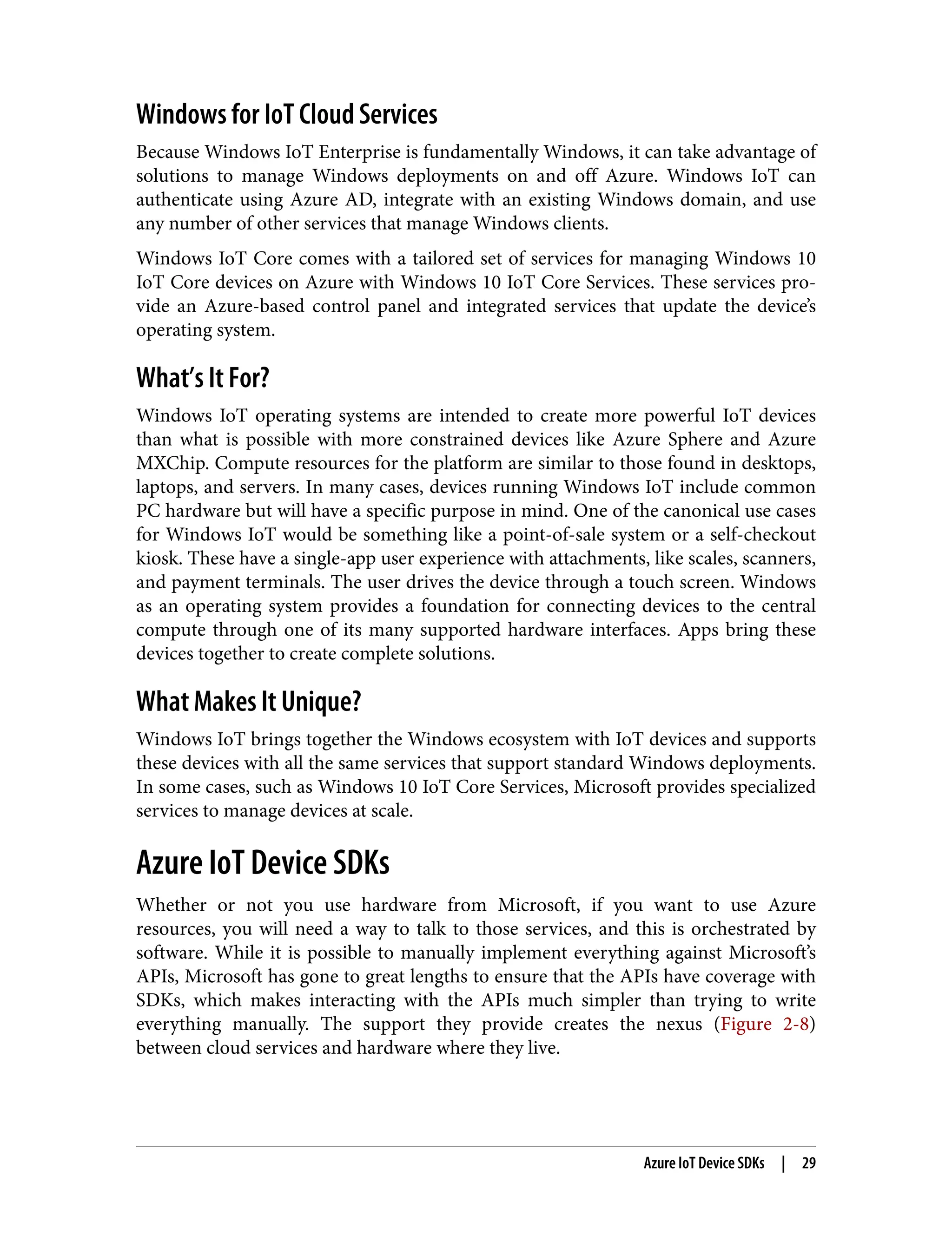 Windows for IoT Cloud Services
Because Windows IoT Enterprise is fundamentally Windows, it can take advantage of
solutions to manage Windows deployments on and off Azure. Windows IoT can
authenticate using Azure AD, integrate with an existing Windows domain, and use
any number of other services that manage Windows clients.
Windows IoT Core comes with a tailored set of services for managing Windows 10
IoT Core devices on Azure with Windows 10 IoT Core Services. These services pro‐
vide an Azure-based control panel and integrated services that update the device’s
operating system.
What’s It For?
Windows IoT operating systems are intended to create more powerful IoT devices
than what is possible with more constrained devices like Azure Sphere and Azure
MXChip. Compute resources for the platform are similar to those found in desktops,
laptops, and servers. In many cases, devices running Windows IoT include common
PC hardware but will have a specific purpose in mind. One of the canonical use cases
for Windows IoT would be something like a point-of-sale system or a self-checkout
kiosk. These have a single-app user experience with attachments, like scales, scanners,
and payment terminals. The user drives the device through a touch screen. Windows
as an operating system provides a foundation for connecting devices to the central
compute through one of its many supported hardware interfaces. Apps bring these
devices together to create complete solutions.
What Makes It Unique?
Windows IoT brings together the Windows ecosystem with IoT devices and supports
these devices with all the same services that support standard Windows deployments.
In some cases, such as Windows 10 IoT Core Services, Microsoft provides specialized
services to manage devices at scale.
Azure IoT Device SDKs
Whether or not you use hardware from Microsoft, if you want to use Azure
resources, you will need a way to talk to those services, and this is orchestrated by
software. While it is possible to manually implement everything against Microsoft’s
APIs, Microsoft has gone to great lengths to ensure that the APIs have coverage with
SDKs, which makes interacting with the APIs much simpler than trying to write
everything manually. The support they provide creates the nexus (Figure 2-8)
between cloud services and hardware where they live.
Azure IoT Device SDKs | 29
 