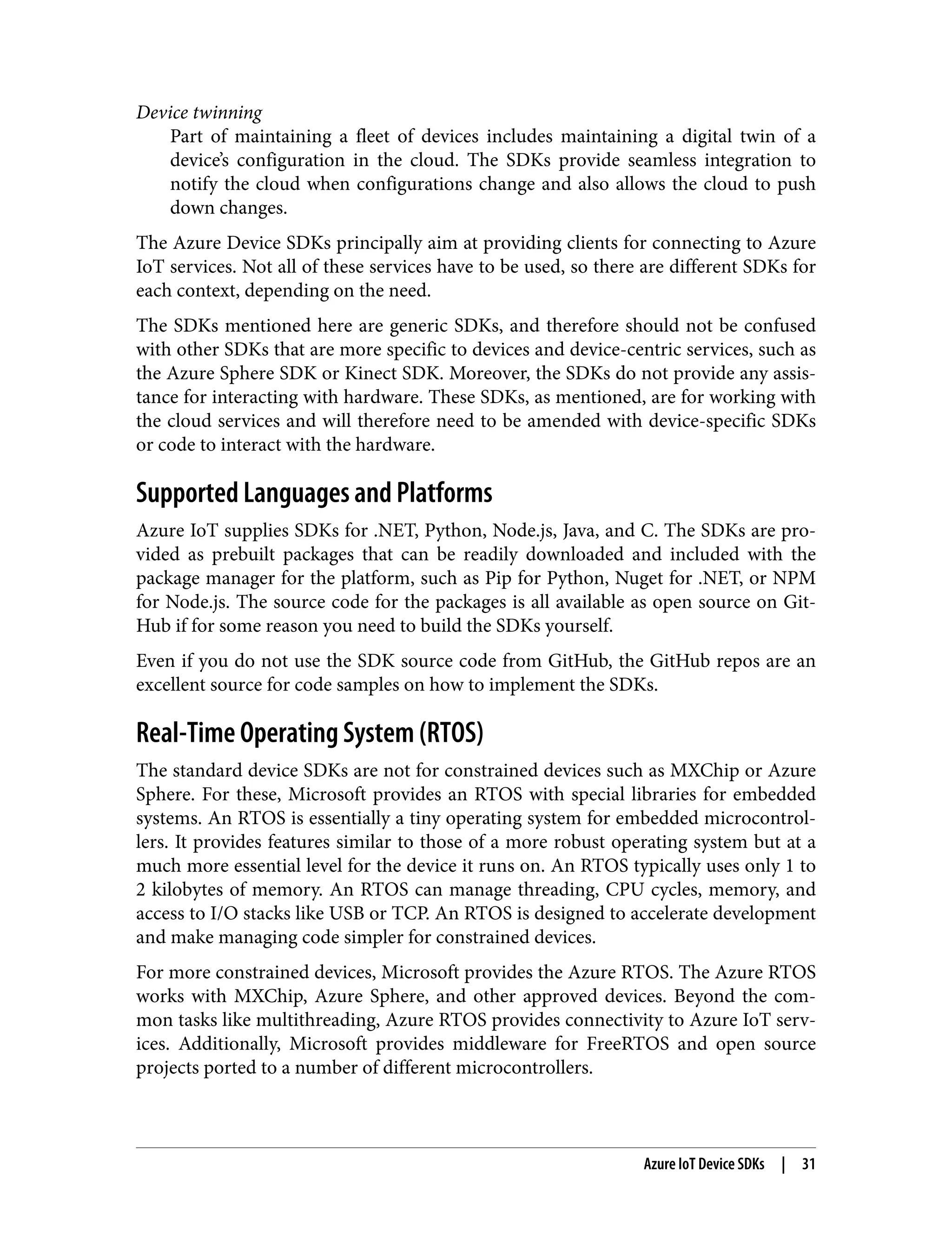 Device twinning
Part of maintaining a fleet of devices includes maintaining a digital twin of a
device’s configuration in the cloud. The SDKs provide seamless integration to
notify the cloud when configurations change and also allows the cloud to push
down changes.
The Azure Device SDKs principally aim at providing clients for connecting to Azure
IoT services. Not all of these services have to be used, so there are different SDKs for
each context, depending on the need.
The SDKs mentioned here are generic SDKs, and therefore should not be confused
with other SDKs that are more specific to devices and device-centric services, such as
the Azure Sphere SDK or Kinect SDK. Moreover, the SDKs do not provide any assis‐
tance for interacting with hardware. These SDKs, as mentioned, are for working with
the cloud services and will therefore need to be amended with device-specific SDKs
or code to interact with the hardware.
Supported Languages and Platforms
Azure IoT supplies SDKs for .NET, Python, Node.js, Java, and C. The SDKs are pro‐
vided as prebuilt packages that can be readily downloaded and included with the
package manager for the platform, such as Pip for Python, Nuget for .NET, or NPM
for Node.js. The source code for the packages is all available as open source on Git‐
Hub if for some reason you need to build the SDKs yourself.
Even if you do not use the SDK source code from GitHub, the GitHub repos are an
excellent source for code samples on how to implement the SDKs.
Real-Time Operating System (RTOS)
The standard device SDKs are not for constrained devices such as MXChip or Azure
Sphere. For these, Microsoft provides an RTOS with special libraries for embedded
systems. An RTOS is essentially a tiny operating system for embedded microcontrol‐
lers. It provides features similar to those of a more robust operating system but at a
much more essential level for the device it runs on. An RTOS typically uses only 1 to
2 kilobytes of memory. An RTOS can manage threading, CPU cycles, memory, and
access to I/O stacks like USB or TCP. An RTOS is designed to accelerate development
and make managing code simpler for constrained devices.
For more constrained devices, Microsoft provides the Azure RTOS. The Azure RTOS
works with MXChip, Azure Sphere, and other approved devices. Beyond the com‐
mon tasks like multithreading, Azure RTOS provides connectivity to Azure IoT serv‐
ices. Additionally, Microsoft provides middleware for FreeRTOS and open source
projects ported to a number of different microcontrollers.
Azure IoT Device SDKs | 31
 