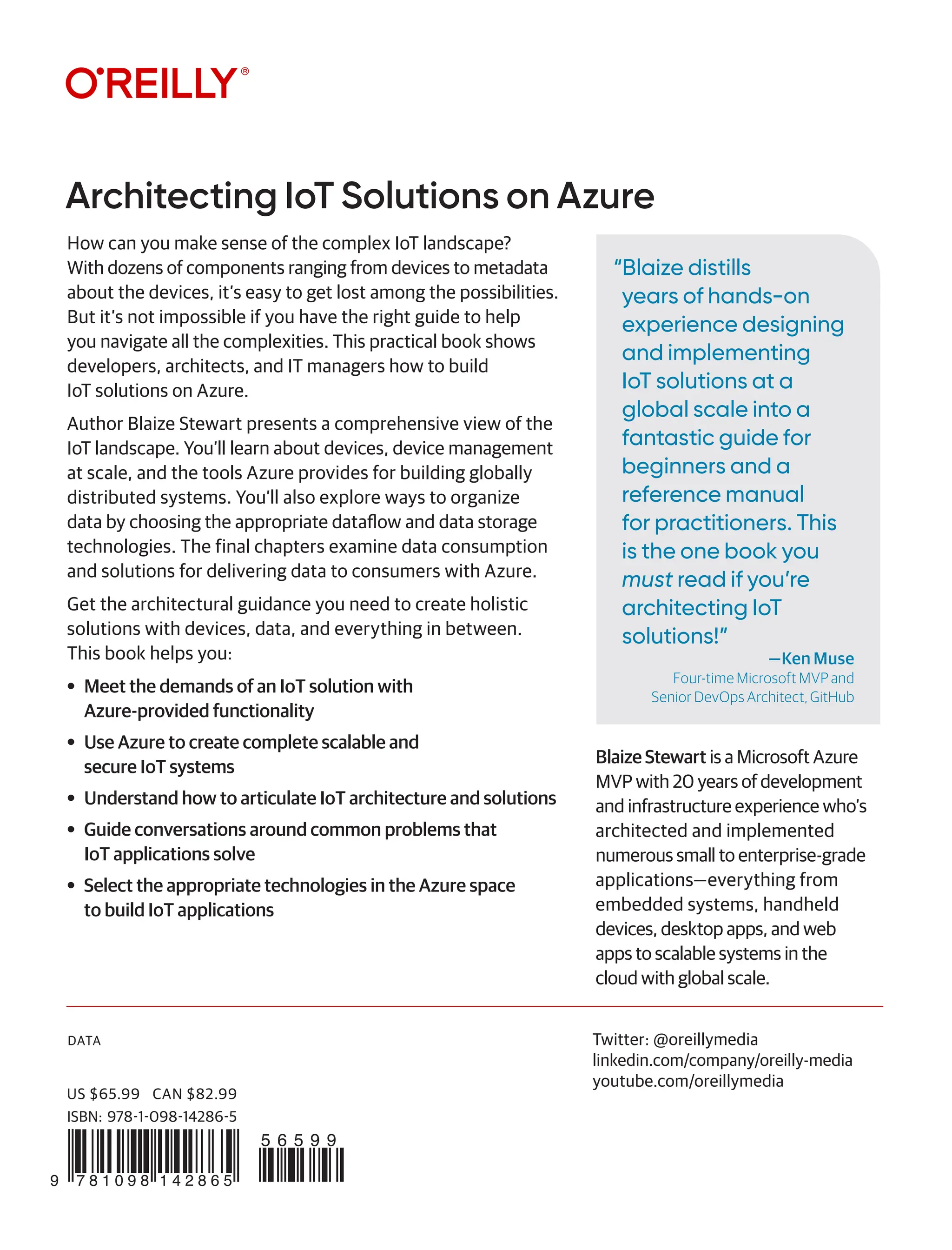 DATA
“Blaize distills
years of hands-on
experience designing
and implementing
IoT solutions at a
global scale into a
fantastic guide for
beginners and a
reference manual
for practitioners. This
is the one book you
must read if you’re
architecting IoT
solutions!”
—Ken Muse
Four-time Microsoft MVP and
Senior DevOps Architect, GitHub
Architecting IoT Solutions on Azure
Twitter: @oreillymedia
linkedin.com/company/oreilly-media
youtube.com/oreillymedia
How can you make sense of the complex IoT landscape?
With dozens of components ranging from devices to metadata
about the devices, it’s easy to get lost among the possibilities.
But it’s not impossible if you have the right guide to help
you navigate all the complexities. This practical book shows
developers, architects, and IT managers how to build
IoT solutions on Azure.
Author Blaize Stewart presents a comprehensive view of the
IoT landscape. You’ll learn about devices, device management
at scale, and the tools Azure provides for building globally
distributed systems. You’ll also explore ways to organize
data by choosing the appropriate dataflow and data storage
technologies. The final chapters examine data consumption
and solutions for delivering data to consumers with Azure.
Get the architectural guidance you need to create holistic
solutions with devices, data, and everything in between.
This book helps you:
• Meet the demands of an IoT solution with
Azure-provided functionality
• Use Azure to create complete scalable and
secure IoT systems
• Understand how to articulate IoT architecture and solutions
• Guide conversations around common problems that
IoT applications solve
• Select the appropriate technologies in the Azure space
to build IoT applications
Blaize Stewart is a Microsoft Azure
MVP with 20 years of development
and infrastructure experience who’s
architected and implemented
numerous small to enterprise-grade
applications­­­—everything from
embedded systems, handheld
devices, desktop apps, and web
apps to scalable systems in the
cloud with global scale.
9 7 8 1 0 9 8 1 4 2 8 6 5
5 6 5 9 9
US $65.99 CAN $82.99
ISBN: 978-1-098-14286-5
 