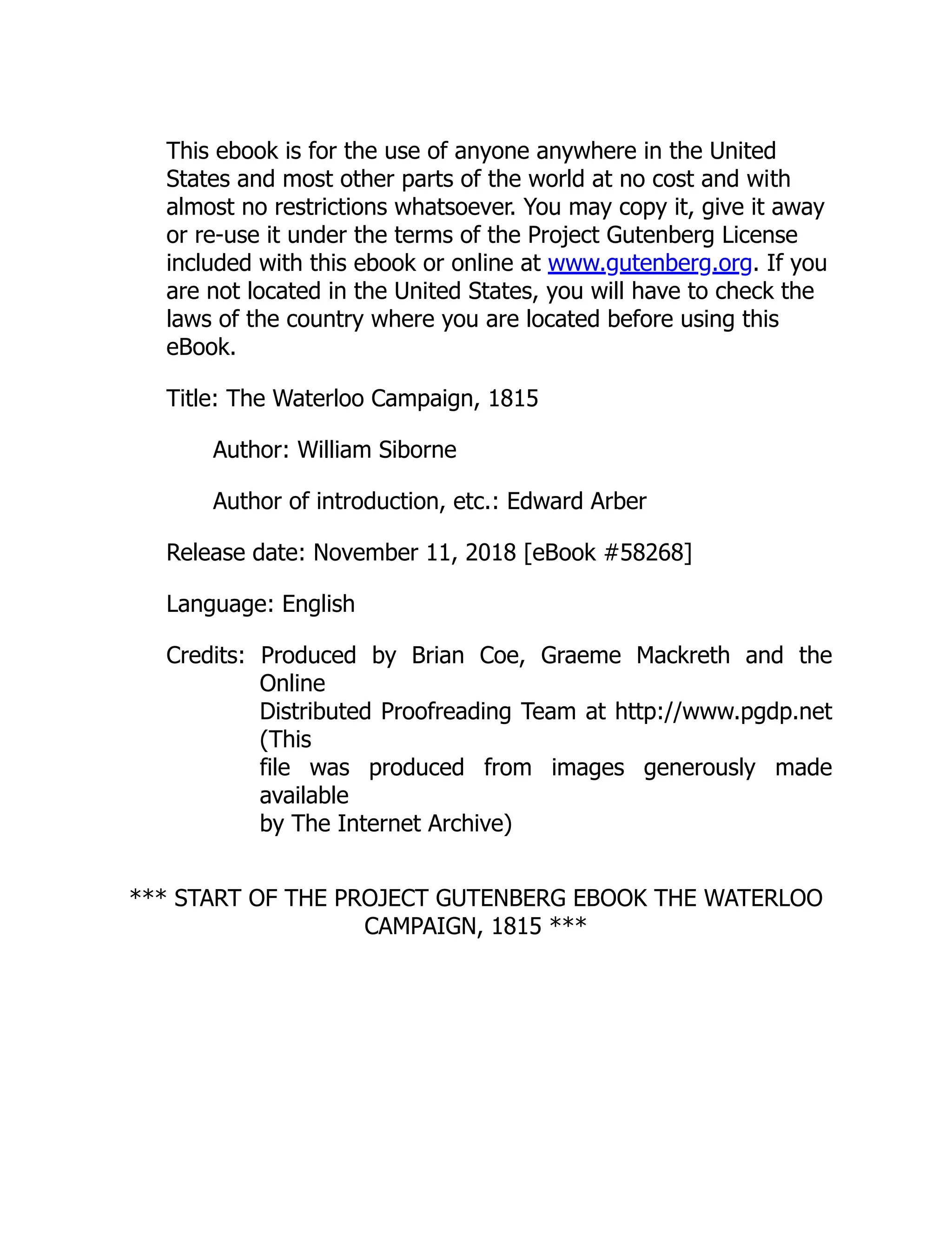 This ebook is for the use of anyone anywhere in the United
States and most other parts of the world at no cost and with
almost no restrictions whatsoever. You may copy it, give it away
or re-use it under the terms of the Project Gutenberg License
included with this ebook or online at www.gutenberg.org. If you
are not located in the United States, you will have to check the
laws of the country where you are located before using this
eBook.
Title: The Waterloo Campaign, 1815
Author: William Siborne
Author of introduction, etc.: Edward Arber
Release date: November 11, 2018 [eBook #58268]
Language: English
Credits: Produced by Brian Coe, Graeme Mackreth and the
Online
Distributed Proofreading Team at http://www.pgdp.net
(This
file was produced from images generously made
available
by The Internet Archive)
*** START OF THE PROJECT GUTENBERG EBOOK THE WATERLOO
CAMPAIGN, 1815 ***
 