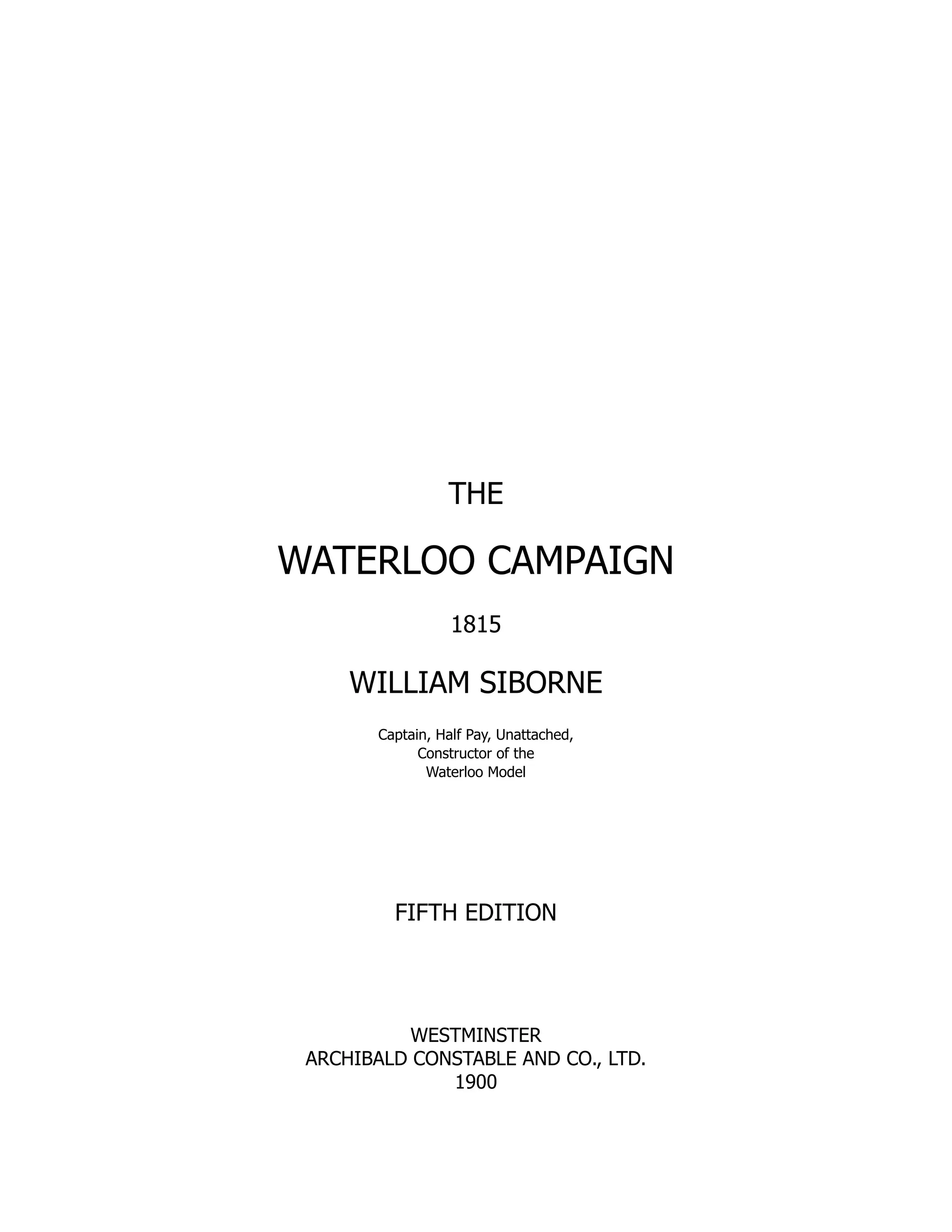 THE
WATERLOO CAMPAIGN
1815
WILLIAM SIBORNE
Captain, Half Pay, Unattached,
Constructor of the
Waterloo Model
FIFTH EDITION
WESTMINSTER
ARCHIBALD CONSTABLE AND CO., LTD.
1900
 