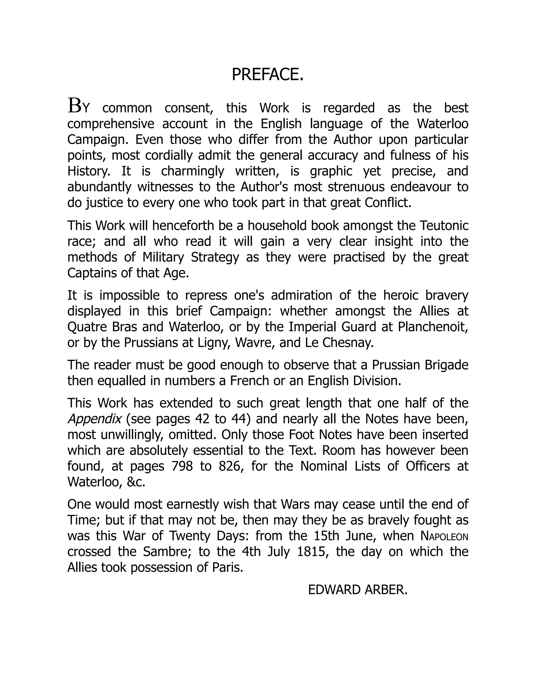 PREFACE.
BY common consent, this Work is regarded as the best
comprehensive account in the English language of the Waterloo
Campaign. Even those who differ from the Author upon particular
points, most cordially admit the general accuracy and fulness of his
History. It is charmingly written, is graphic yet precise, and
abundantly witnesses to the Author's most strenuous endeavour to
do justice to every one who took part in that great Conflict.
This Work will henceforth be a household book amongst the Teutonic
race; and all who read it will gain a very clear insight into the
methods of Military Strategy as they were practised by the great
Captains of that Age.
It is impossible to repress one's admiration of the heroic bravery
displayed in this brief Campaign: whether amongst the Allies at
Quatre Bras and Waterloo, or by the Imperial Guard at Planchenoit,
or by the Prussians at Ligny, Wavre, and Le Chesnay.
The reader must be good enough to observe that a Prussian Brigade
then equalled in numbers a French or an English Division.
This Work has extended to such great length that one half of the
Appendix (see pages 42 to 44) and nearly all the Notes have been,
most unwillingly, omitted. Only those Foot Notes have been inserted
which are absolutely essential to the Text. Room has however been
found, at pages 798 to 826, for the Nominal Lists of Officers at
Waterloo, &c.
One would most earnestly wish that Wars may cease until the end of
Time; but if that may not be, then may they be as bravely fought as
was this War of Twenty Days: from the 15th June, when Napoleon
crossed the Sambre; to the 4th July 1815, the day on which the
Allies took possession of Paris.
EDWARD ARBER.
 