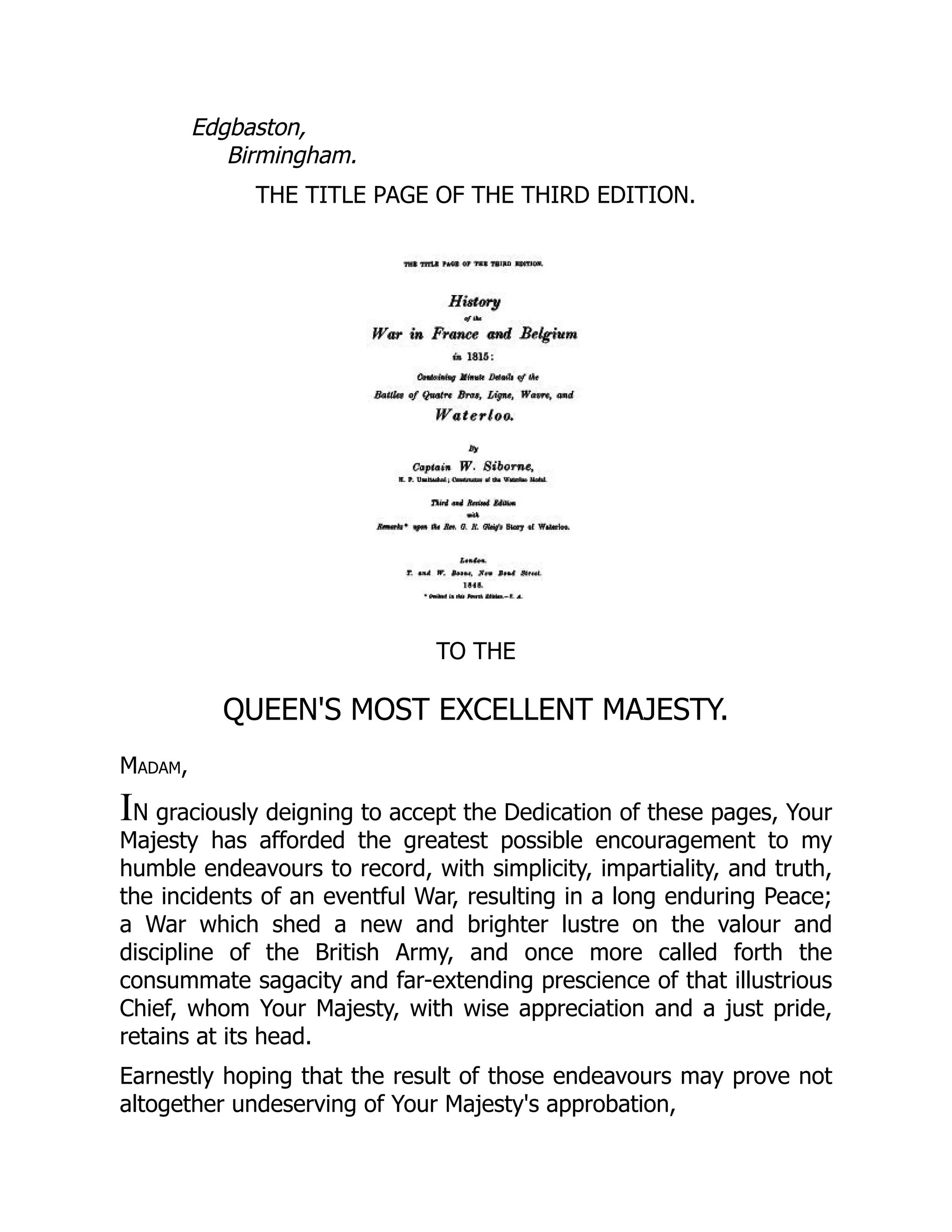 Edgbaston,
Birmingham.
THE TITLE PAGE OF THE THIRD EDITION.
TO THE
QUEEN'S MOST EXCELLENT MAJESTY.
Madam,
IN graciously deigning to accept the Dedication of these pages, Your
Majesty has afforded the greatest possible encouragement to my
humble endeavours to record, with simplicity, impartiality, and truth,
the incidents of an eventful War, resulting in a long enduring Peace;
a War which shed a new and brighter lustre on the valour and
discipline of the British Army, and once more called forth the
consummate sagacity and far-extending prescience of that illustrious
Chief, whom Your Majesty, with wise appreciation and a just pride,
retains at its head.
Earnestly hoping that the result of those endeavours may prove not
altogether undeserving of Your Majesty's approbation,
 