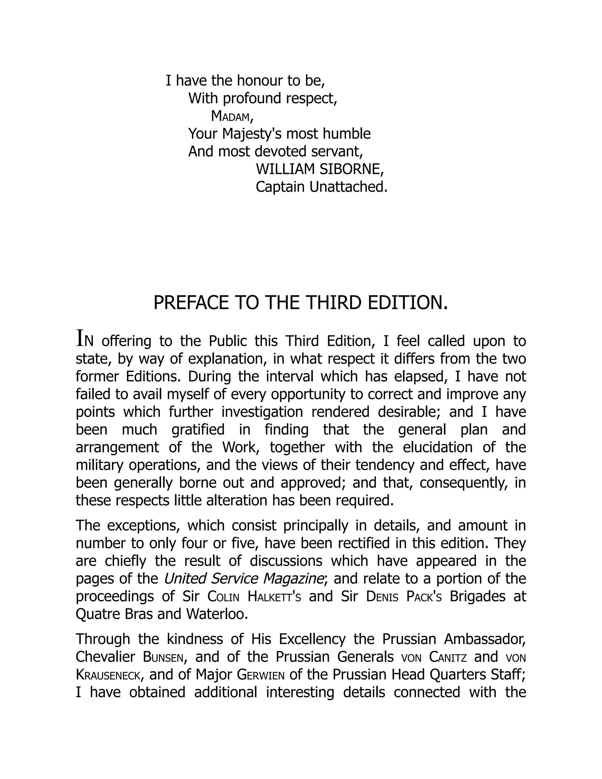 I have the honour to be,
With profound respect,
Madam,
Your Majesty's most humble
And most devoted servant,
WILLIAM SIBORNE,
Captain Unattached.
PREFACE TO THE THIRD EDITION.
IN offering to the Public this Third Edition, I feel called upon to
state, by way of explanation, in what respect it differs from the two
former Editions. During the interval which has elapsed, I have not
failed to avail myself of every opportunity to correct and improve any
points which further investigation rendered desirable; and I have
been much gratified in finding that the general plan and
arrangement of the Work, together with the elucidation of the
military operations, and the views of their tendency and effect, have
been generally borne out and approved; and that, consequently, in
these respects little alteration has been required.
The exceptions, which consist principally in details, and amount in
number to only four or five, have been rectified in this edition. They
are chiefly the result of discussions which have appeared in the
pages of the United Service Magazine; and relate to a portion of the
proceedings of Sir Colin Halkett's and Sir Denis Pack's Brigades at
Quatre Bras and Waterloo.
Through the kindness of His Excellency the Prussian Ambassador,
Chevalier Bunsen, and of the Prussian Generals von Canitz and von
Krauseneck, and of Major Gerwien of the Prussian Head Quarters Staff;
I have obtained additional interesting details connected with the
 