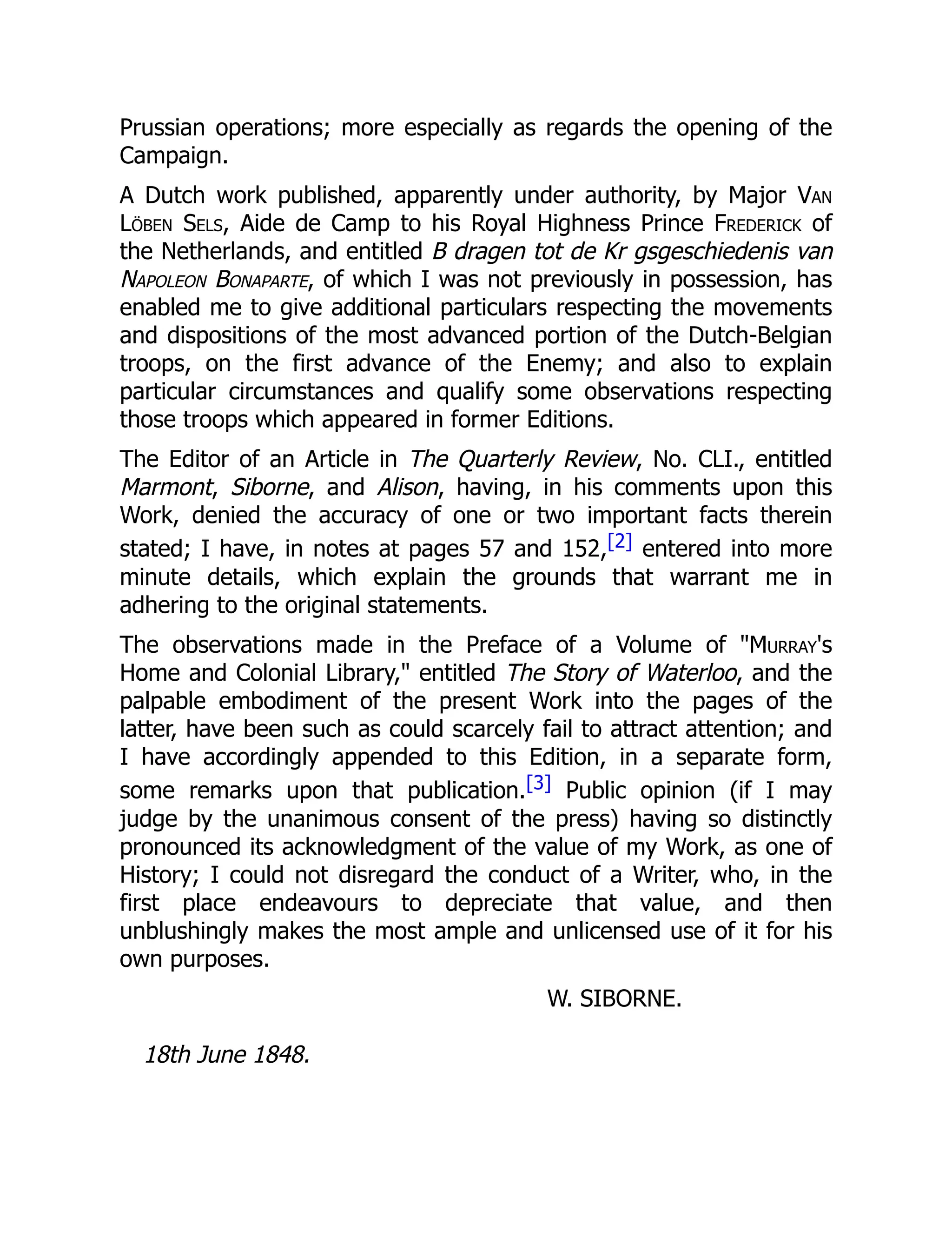 Prussian operations; more especially as regards the opening of the
Campaign.
A Dutch work published, apparently under authority, by Major Van
Löben Sels, Aide de Camp to his Royal Highness Prince Frederick of
the Netherlands, and entitled B dragen tot de Kr gsgeschiedenis van
Napoleon Bonaparte, of which I was not previously in possession, has
enabled me to give additional particulars respecting the movements
and dispositions of the most advanced portion of the Dutch-Belgian
troops, on the first advance of the Enemy; and also to explain
particular circumstances and qualify some observations respecting
those troops which appeared in former Editions.
The Editor of an Article in The Quarterly Review, No. CLI., entitled
Marmont, Siborne, and Alison, having, in his comments upon this
Work, denied the accuracy of one or two important facts therein
stated; I have, in notes at pages 57 and 152,[2] entered into more
minute details, which explain the grounds that warrant me in
adhering to the original statements.
The observations made in the Preface of a Volume of "Murray's
Home and Colonial Library," entitled The Story of Waterloo, and the
palpable embodiment of the present Work into the pages of the
latter, have been such as could scarcely fail to attract attention; and
I have accordingly appended to this Edition, in a separate form,
some remarks upon that publication.[3] Public opinion (if I may
judge by the unanimous consent of the press) having so distinctly
pronounced its acknowledgment of the value of my Work, as one of
History; I could not disregard the conduct of a Writer, who, in the
first place endeavours to depreciate that value, and then
unblushingly makes the most ample and unlicensed use of it for his
own purposes.
W. SIBORNE.
18th June 1848.
 