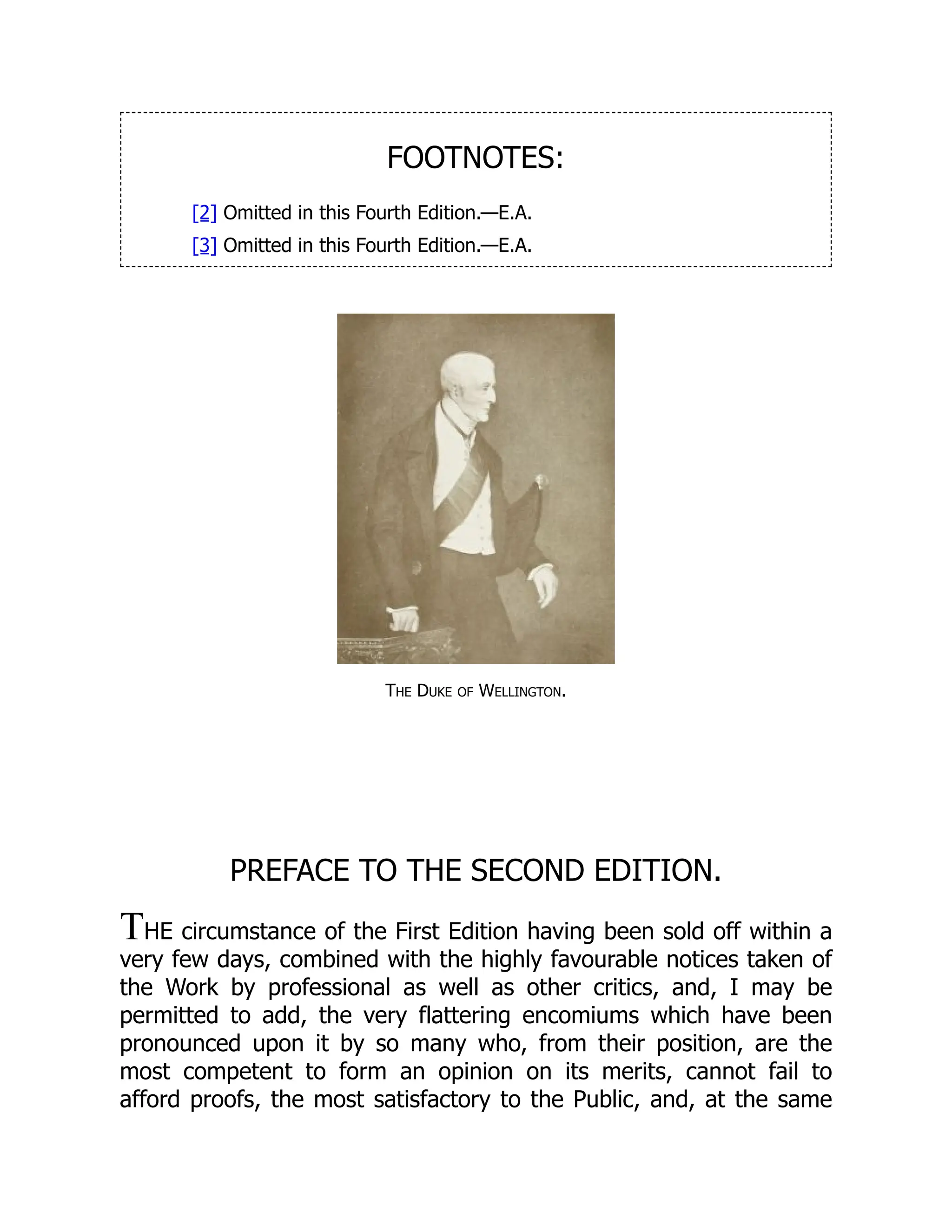 FOOTNOTES:
[2] Omitted in this Fourth Edition.—E.A.
[3] Omitted in this Fourth Edition.—E.A.
The Duke of Wellington.
PREFACE TO THE SECOND EDITION.
THE circumstance of the First Edition having been sold off within a
very few days, combined with the highly favourable notices taken of
the Work by professional as well as other critics, and, I may be
permitted to add, the very flattering encomiums which have been
pronounced upon it by so many who, from their position, are the
most competent to form an opinion on its merits, cannot fail to
afford proofs, the most satisfactory to the Public, and, at the same
 