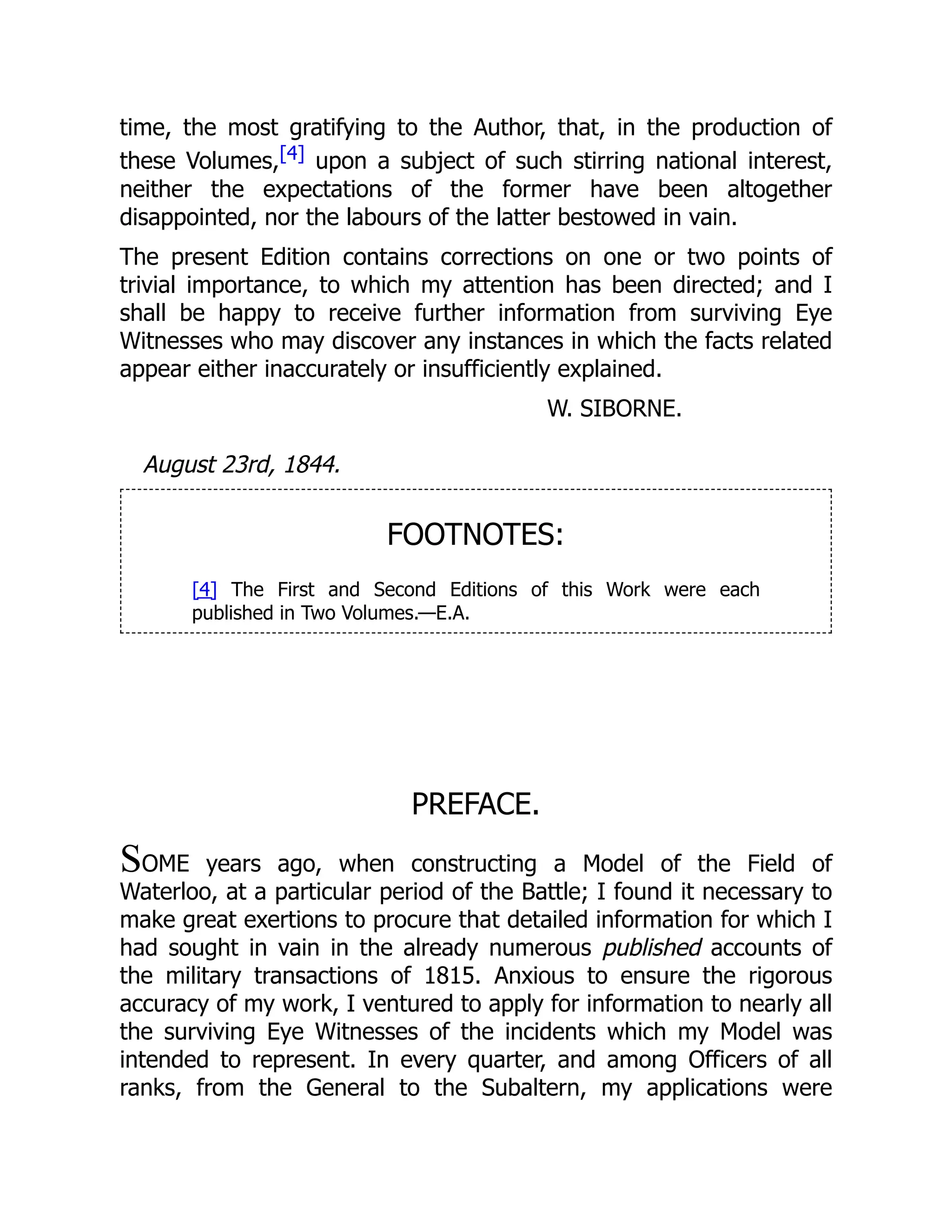 time, the most gratifying to the Author, that, in the production of
these Volumes,[4] upon a subject of such stirring national interest,
neither the expectations of the former have been altogether
disappointed, nor the labours of the latter bestowed in vain.
The present Edition contains corrections on one or two points of
trivial importance, to which my attention has been directed; and I
shall be happy to receive further information from surviving Eye
Witnesses who may discover any instances in which the facts related
appear either inaccurately or insufficiently explained.
W. SIBORNE.
August 23rd, 1844.
FOOTNOTES:
[4] The First and Second Editions of this Work were each
published in Two Volumes.—E.A.
PREFACE.
SOME years ago, when constructing a Model of the Field of
Waterloo, at a particular period of the Battle; I found it necessary to
make great exertions to procure that detailed information for which I
had sought in vain in the already numerous published accounts of
the military transactions of 1815. Anxious to ensure the rigorous
accuracy of my work, I ventured to apply for information to nearly all
the surviving Eye Witnesses of the incidents which my Model was
intended to represent. In every quarter, and among Officers of all
ranks, from the General to the Subaltern, my applications were
 