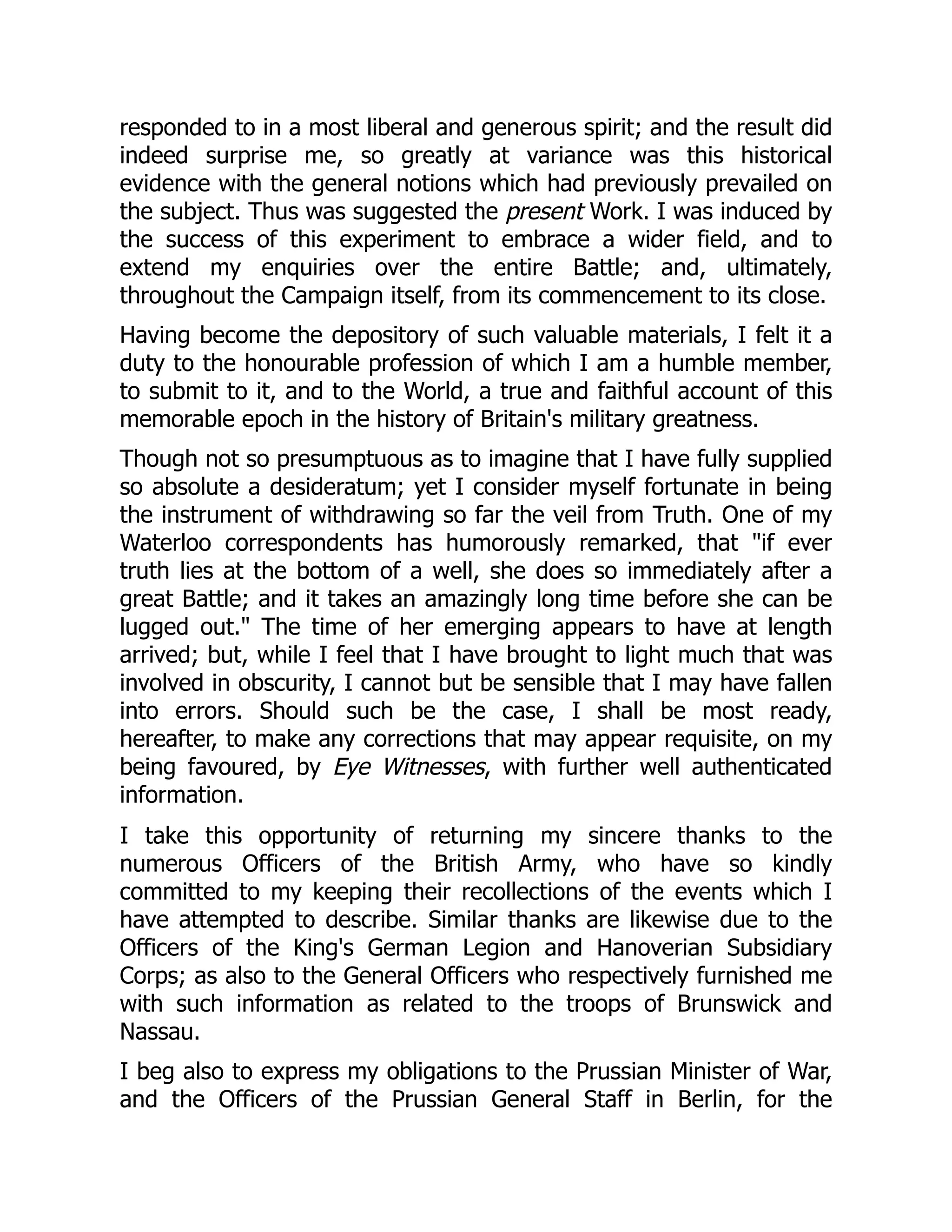 responded to in a most liberal and generous spirit; and the result did
indeed surprise me, so greatly at variance was this historical
evidence with the general notions which had previously prevailed on
the subject. Thus was suggested the present Work. I was induced by
the success of this experiment to embrace a wider field, and to
extend my enquiries over the entire Battle; and, ultimately,
throughout the Campaign itself, from its commencement to its close.
Having become the depository of such valuable materials, I felt it a
duty to the honourable profession of which I am a humble member,
to submit to it, and to the World, a true and faithful account of this
memorable epoch in the history of Britain's military greatness.
Though not so presumptuous as to imagine that I have fully supplied
so absolute a desideratum; yet I consider myself fortunate in being
the instrument of withdrawing so far the veil from Truth. One of my
Waterloo correspondents has humorously remarked, that "if ever
truth lies at the bottom of a well, she does so immediately after a
great Battle; and it takes an amazingly long time before she can be
lugged out." The time of her emerging appears to have at length
arrived; but, while I feel that I have brought to light much that was
involved in obscurity, I cannot but be sensible that I may have fallen
into errors. Should such be the case, I shall be most ready,
hereafter, to make any corrections that may appear requisite, on my
being favoured, by Eye Witnesses, with further well authenticated
information.
I take this opportunity of returning my sincere thanks to the
numerous Officers of the British Army, who have so kindly
committed to my keeping their recollections of the events which I
have attempted to describe. Similar thanks are likewise due to the
Officers of the King's German Legion and Hanoverian Subsidiary
Corps; as also to the General Officers who respectively furnished me
with such information as related to the troops of Brunswick and
Nassau.
I beg also to express my obligations to the Prussian Minister of War,
and the Officers of the Prussian General Staff in Berlin, for the
 