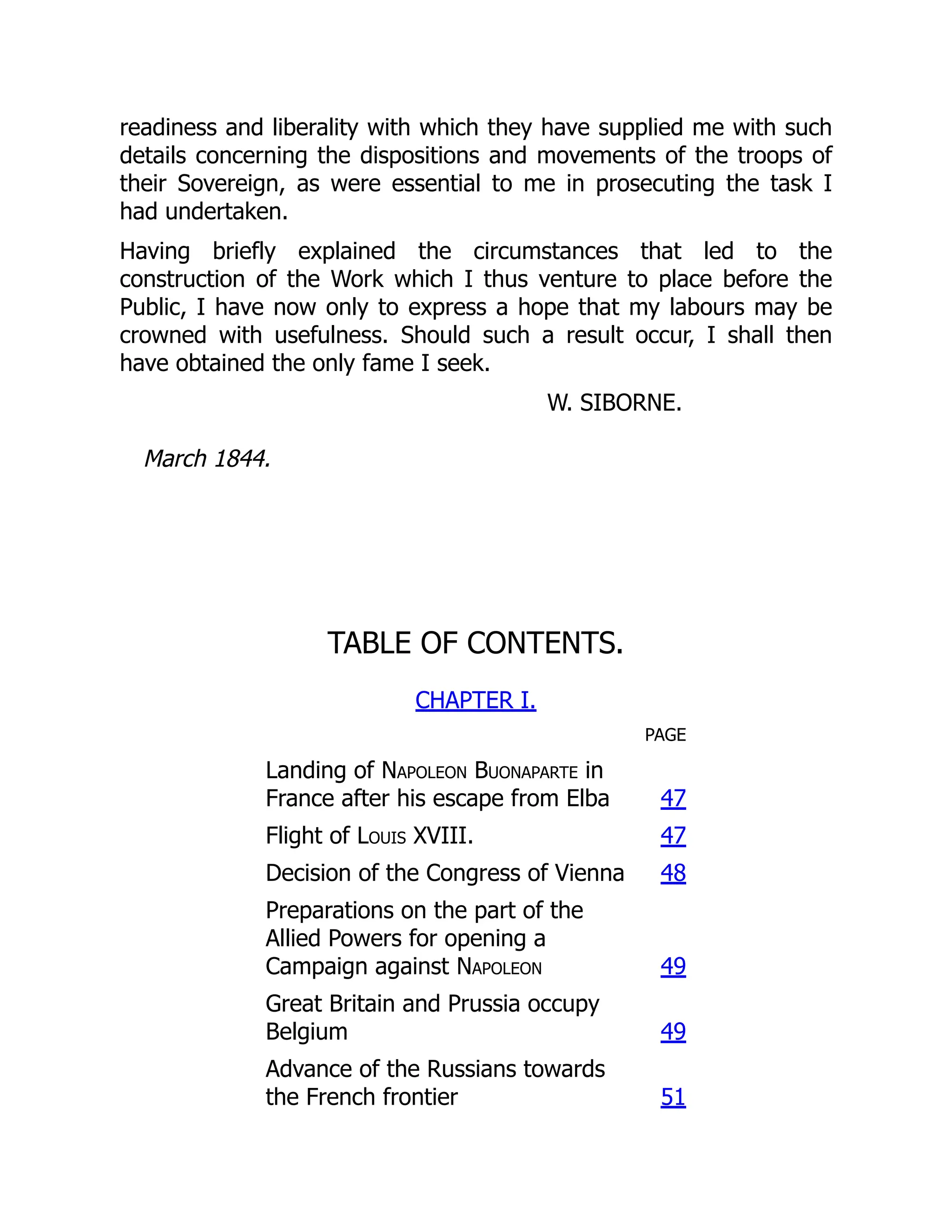 readiness and liberality with which they have supplied me with such
details concerning the dispositions and movements of the troops of
their Sovereign, as were essential to me in prosecuting the task I
had undertaken.
Having briefly explained the circumstances that led to the
construction of the Work which I thus venture to place before the
Public, I have now only to express a hope that my labours may be
crowned with usefulness. Should such a result occur, I shall then
have obtained the only fame I seek.
W. SIBORNE.
March 1844.
TABLE OF CONTENTS.
CHAPTER I.
PAGE
Landing of Napoleon Buonaparte in
France after his escape from Elba 47
Flight of Louis XVIII. 47
Decision of the Congress of Vienna 48
Preparations on the part of the
Allied Powers for opening a
Campaign against Napoleon 49
Great Britain and Prussia occupy
Belgium 49
Advance of the Russians towards
the French frontier 51
 