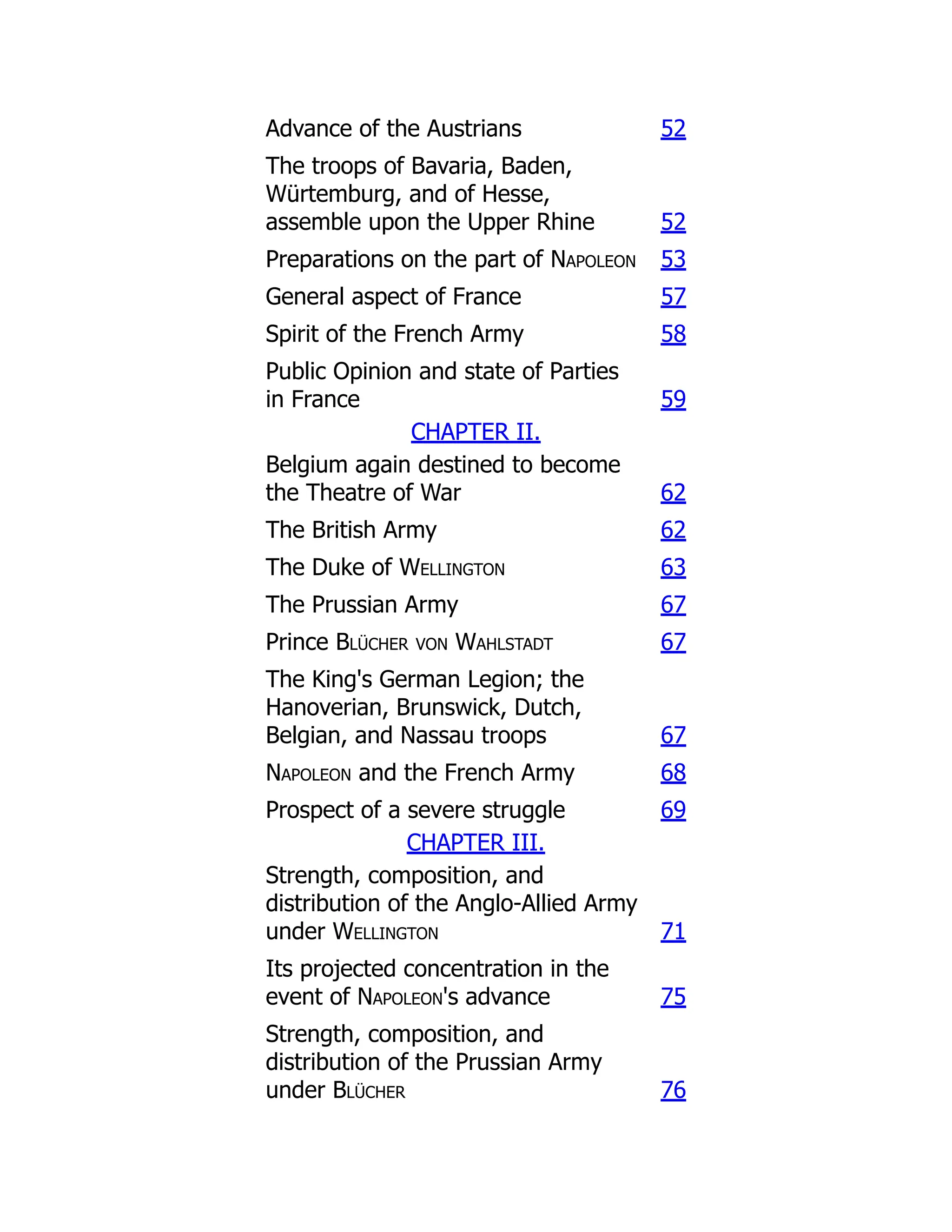 Advance of the Austrians 52
The troops of Bavaria, Baden,
Würtemburg, and of Hesse,
assemble upon the Upper Rhine 52
Preparations on the part of Napoleon 53
General aspect of France 57
Spirit of the French Army 58
Public Opinion and state of Parties
in France 59
CHAPTER II.
Belgium again destined to become
the Theatre of War 62
The British Army 62
The Duke of Wellington 63
The Prussian Army 67
Prince Blücher von Wahlstadt 67
The King's German Legion; the
Hanoverian, Brunswick, Dutch,
Belgian, and Nassau troops 67
Napoleon and the French Army 68
Prospect of a severe struggle 69
CHAPTER III.
Strength, composition, and
distribution of the Anglo-Allied Army
under Wellington 71
Its projected concentration in the
event of Napoleon's advance 75
Strength, composition, and
distribution of the Prussian Army
under Blücher 76
 