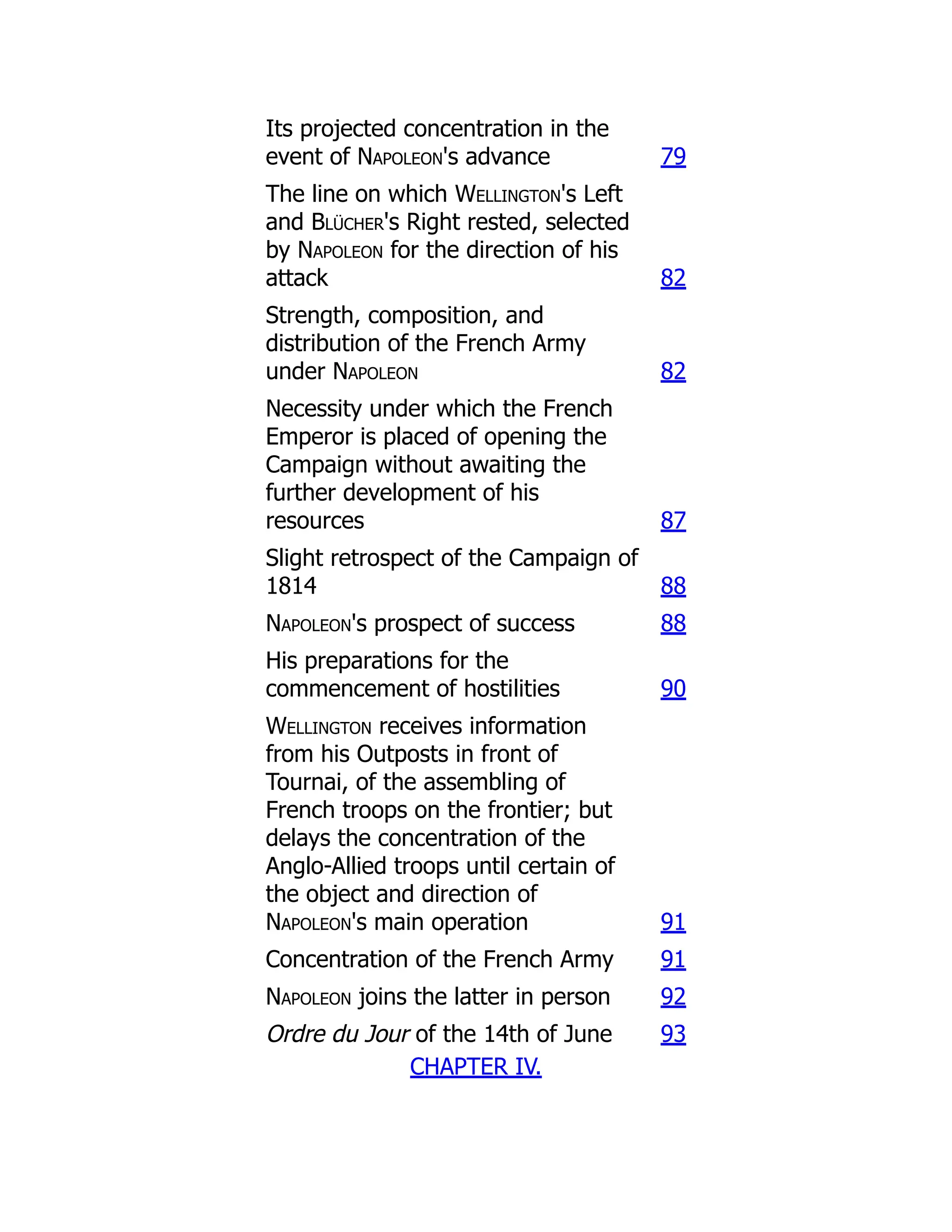 Its projected concentration in the
event of Napoleon's advance 79
The line on which Wellington's Left
and Blücher's Right rested, selected
by Napoleon for the direction of his
attack 82
Strength, composition, and
distribution of the French Army
under Napoleon 82
Necessity under which the French
Emperor is placed of opening the
Campaign without awaiting the
further development of his
resources 87
Slight retrospect of the Campaign of
1814 88
Napoleon's prospect of success 88
His preparations for the
commencement of hostilities 90
Wellington receives information
from his Outposts in front of
Tournai, of the assembling of
French troops on the frontier; but
delays the concentration of the
Anglo-Allied troops until certain of
the object and direction of
Napoleon's main operation 91
Concentration of the French Army 91
Napoleon joins the latter in person 92
Ordre du Jour of the 14th of June 93
CHAPTER IV.
 