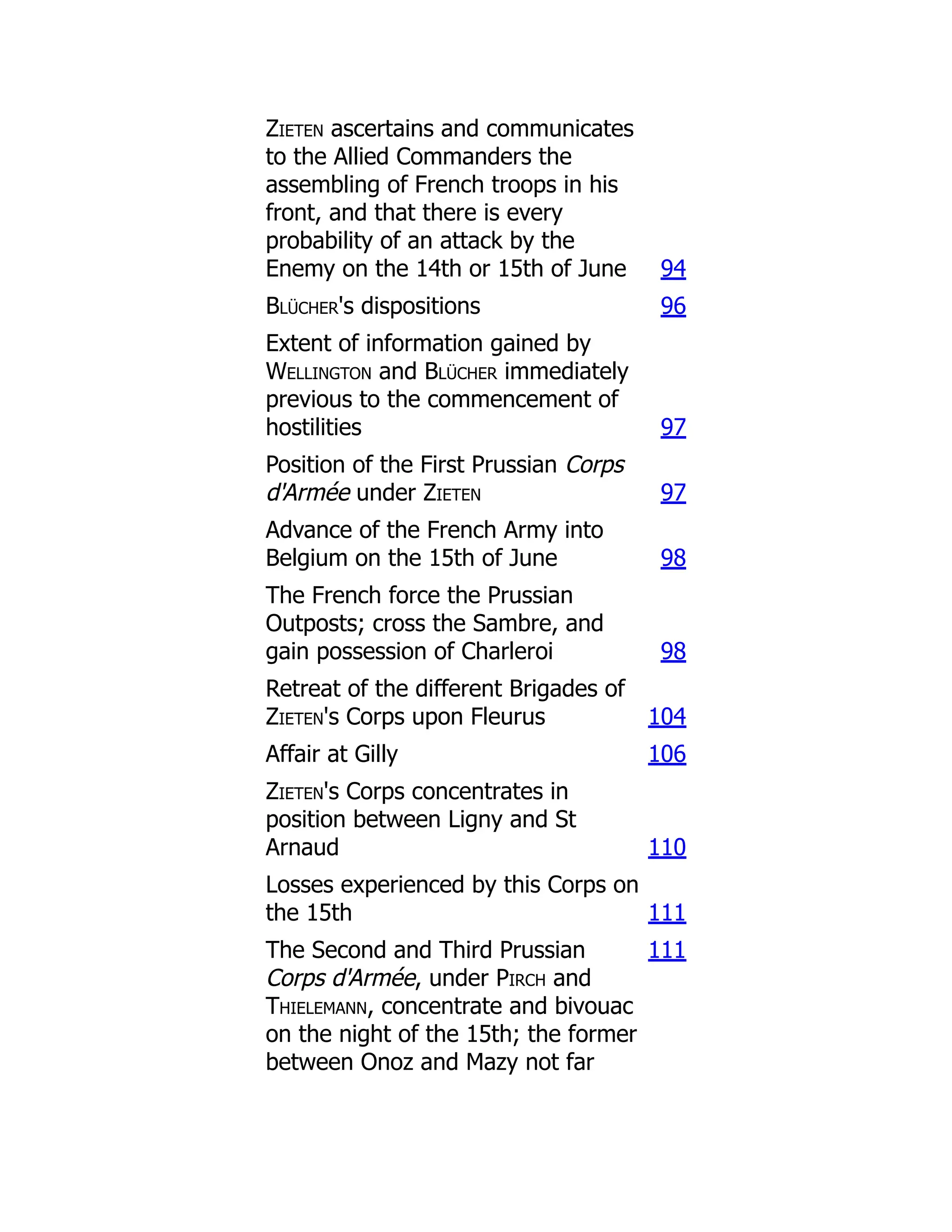 Zieten ascertains and communicates
to the Allied Commanders the
assembling of French troops in his
front, and that there is every
probability of an attack by the
Enemy on the 14th or 15th of June 94
Blücher's dispositions 96
Extent of information gained by
Wellington and Blücher immediately
previous to the commencement of
hostilities 97
Position of the First Prussian Corps
d'Armée under Zieten 97
Advance of the French Army into
Belgium on the 15th of June 98
The French force the Prussian
Outposts; cross the Sambre, and
gain possession of Charleroi 98
Retreat of the different Brigades of
Zieten's Corps upon Fleurus 104
Affair at Gilly 106
Zieten's Corps concentrates in
position between Ligny and St
Arnaud 110
Losses experienced by this Corps on
the 15th 111
The Second and Third Prussian
Corps d'Armée, under Pirch and
Thielemann, concentrate and bivouac
on the night of the 15th; the former
between Onoz and Mazy not far
111
 