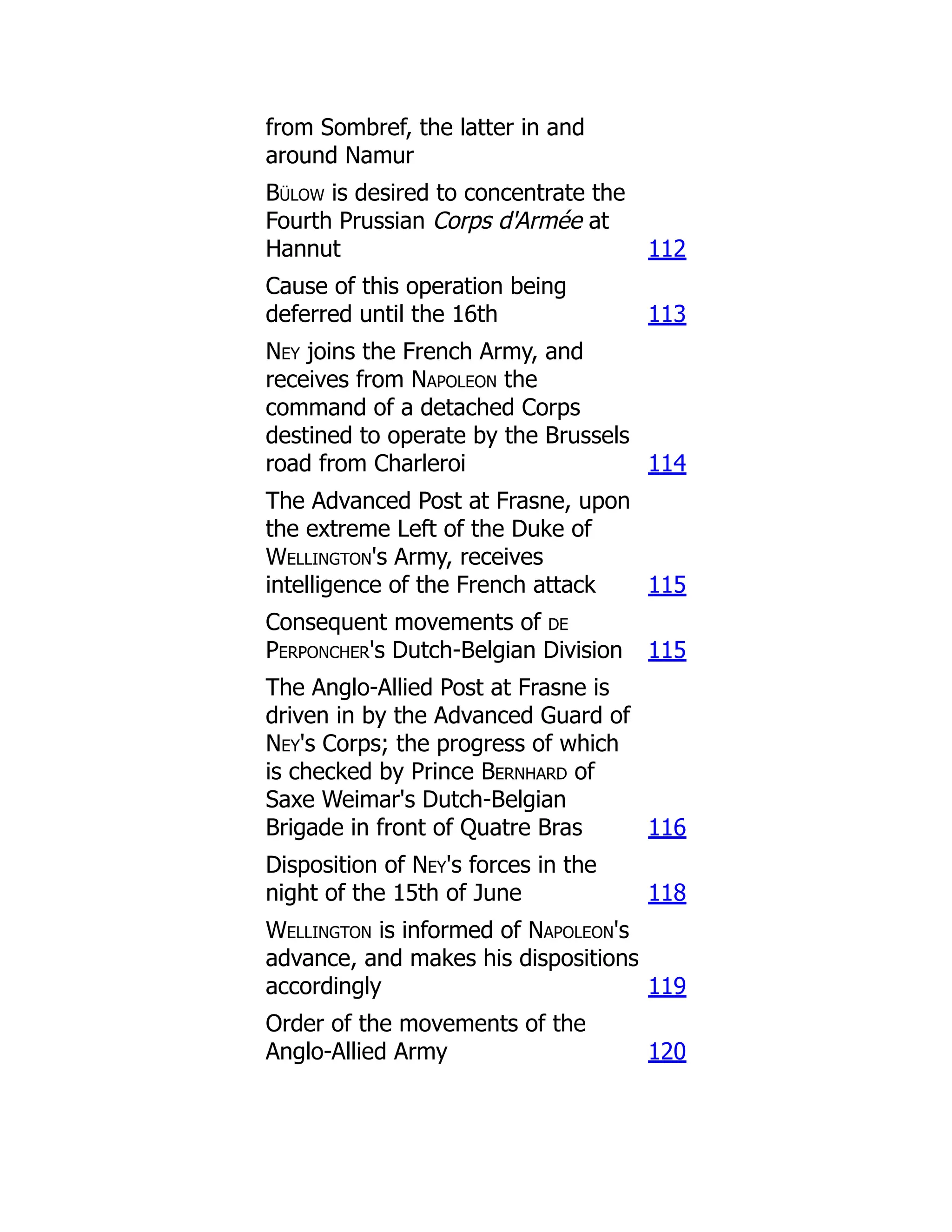 from Sombref, the latter in and
around Namur
Bülow is desired to concentrate the
Fourth Prussian Corps d'Armée at
Hannut 112
Cause of this operation being
deferred until the 16th 113
Ney joins the French Army, and
receives from Napoleon the
command of a detached Corps
destined to operate by the Brussels
road from Charleroi 114
The Advanced Post at Frasne, upon
the extreme Left of the Duke of
Wellington's Army, receives
intelligence of the French attack 115
Consequent movements of de
Perponcher's Dutch-Belgian Division 115
The Anglo-Allied Post at Frasne is
driven in by the Advanced Guard of
Ney's Corps; the progress of which
is checked by Prince Bernhard of
Saxe Weimar's Dutch-Belgian
Brigade in front of Quatre Bras 116
Disposition of Ney's forces in the
night of the 15th of June 118
Wellington is informed of Napoleon's
advance, and makes his dispositions
accordingly 119
Order of the movements of the
Anglo-Allied Army 120
 