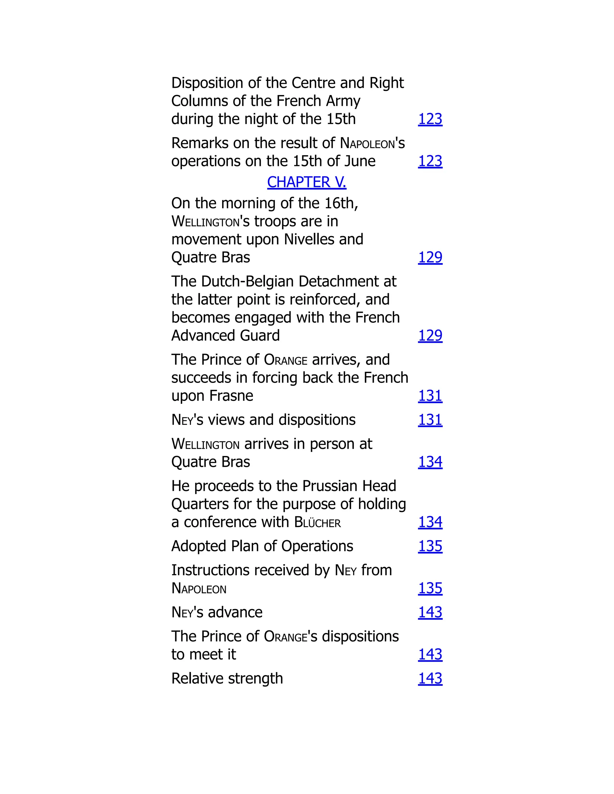Disposition of the Centre and Right
Columns of the French Army
during the night of the 15th 123
Remarks on the result of Napoleon's
operations on the 15th of June 123
CHAPTER V.
On the morning of the 16th,
Wellington's troops are in
movement upon Nivelles and
Quatre Bras 129
The Dutch-Belgian Detachment at
the latter point is reinforced, and
becomes engaged with the French
Advanced Guard 129
The Prince of Orange arrives, and
succeeds in forcing back the French
upon Frasne 131
Ney's views and dispositions 131
Wellington arrives in person at
Quatre Bras 134
He proceeds to the Prussian Head
Quarters for the purpose of holding
a conference with Blücher 134
Adopted Plan of Operations 135
Instructions received by Ney from
Napoleon 135
Ney's advance 143
The Prince of Orange's dispositions
to meet it 143
Relative strength 143
 
