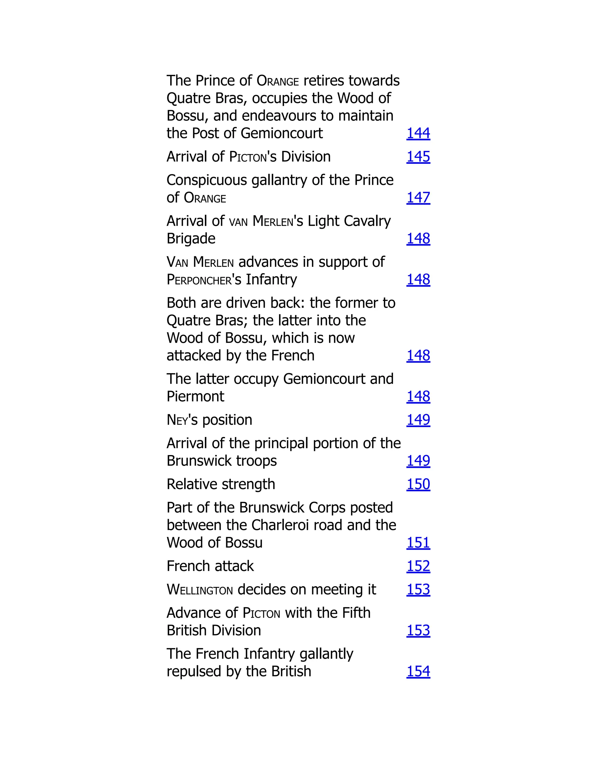 The Prince of Orange retires towards
Quatre Bras, occupies the Wood of
Bossu, and endeavours to maintain
the Post of Gemioncourt 144
Arrival of Picton's Division 145
Conspicuous gallantry of the Prince
of Orange 147
Arrival of van Merlen's Light Cavalry
Brigade 148
Van Merlen advances in support of
Perponcher's Infantry 148
Both are driven back: the former to
Quatre Bras; the latter into the
Wood of Bossu, which is now
attacked by the French 148
The latter occupy Gemioncourt and
Piermont 148
Ney's position 149
Arrival of the principal portion of the
Brunswick troops 149
Relative strength 150
Part of the Brunswick Corps posted
between the Charleroi road and the
Wood of Bossu 151
French attack 152
Wellington decides on meeting it 153
Advance of Picton with the Fifth
British Division 153
The French Infantry gallantly
repulsed by the British 154
 