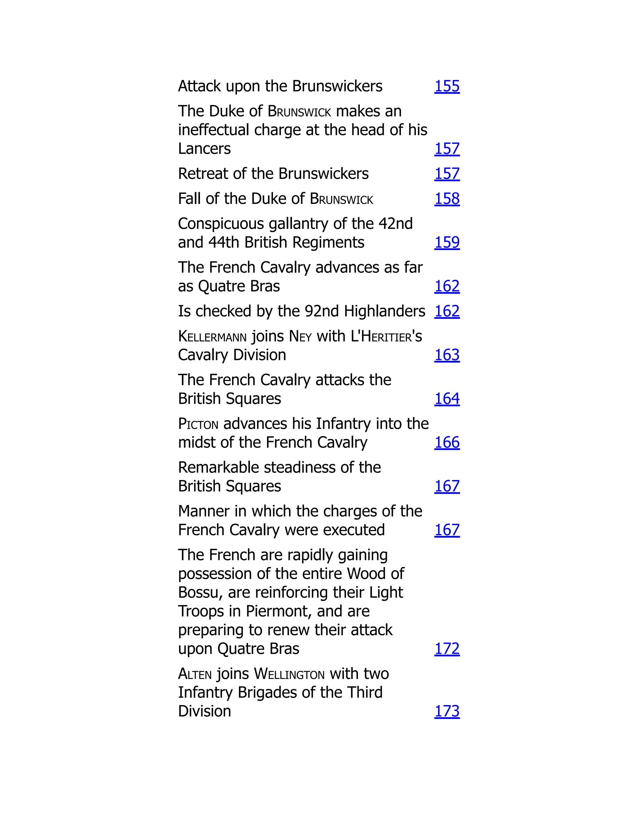 Attack upon the Brunswickers 155
The Duke of Brunswick makes an
ineffectual charge at the head of his
Lancers 157
Retreat of the Brunswickers 157
Fall of the Duke of Brunswick 158
Conspicuous gallantry of the 42nd
and 44th British Regiments 159
The French Cavalry advances as far
as Quatre Bras 162
Is checked by the 92nd Highlanders 162
Kellermann joins Ney with L'Heritier's
Cavalry Division 163
The French Cavalry attacks the
British Squares 164
Picton advances his Infantry into the
midst of the French Cavalry 166
Remarkable steadiness of the
British Squares 167
Manner in which the charges of the
French Cavalry were executed 167
The French are rapidly gaining
possession of the entire Wood of
Bossu, are reinforcing their Light
Troops in Piermont, and are
preparing to renew their attack
upon Quatre Bras 172
Alten joins Wellington with two
Infantry Brigades of the Third
Division 173
 