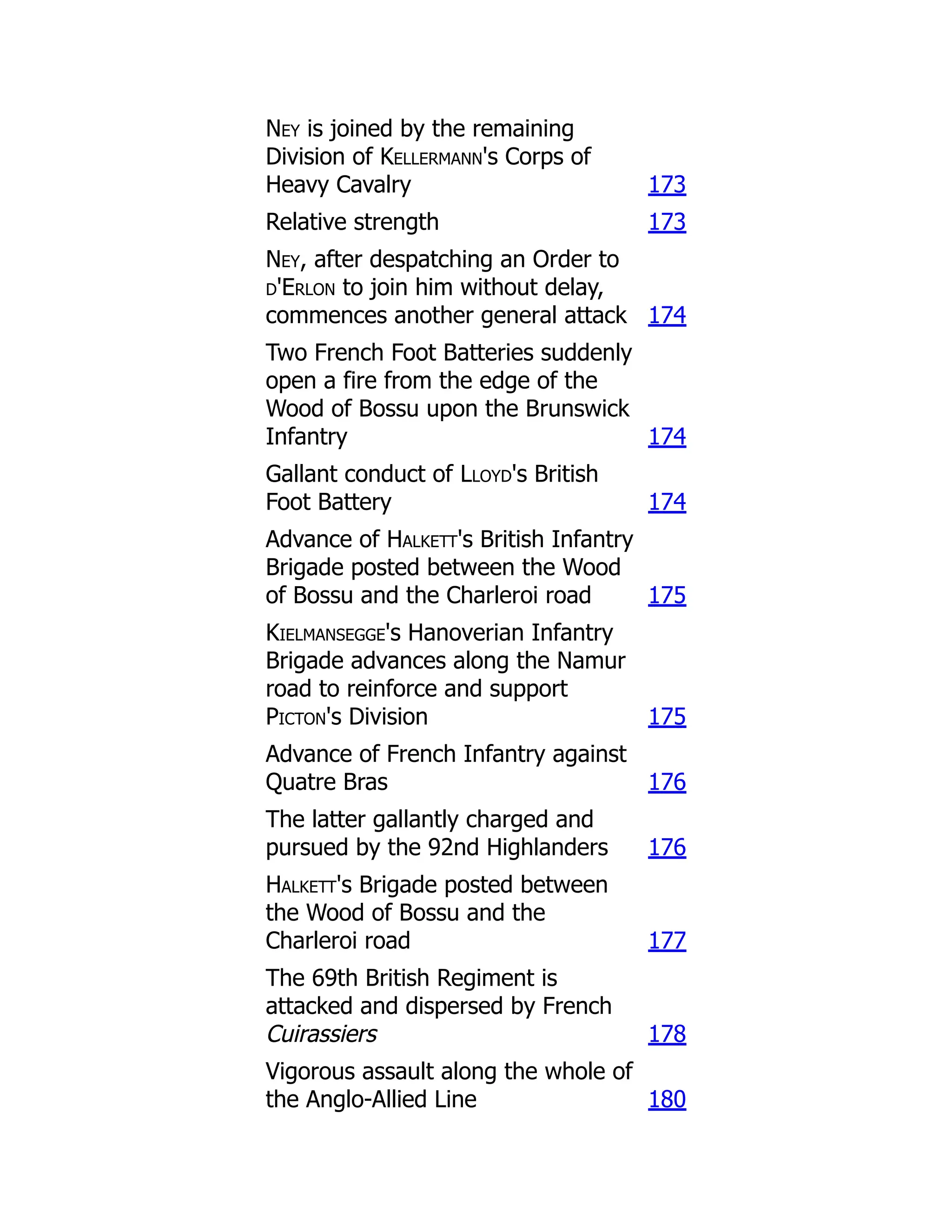 Ney is joined by the remaining
Division of Kellermann's Corps of
Heavy Cavalry 173
Relative strength 173
Ney, after despatching an Order to
d'Erlon to join him without delay,
commences another general attack 174
Two French Foot Batteries suddenly
open a fire from the edge of the
Wood of Bossu upon the Brunswick
Infantry 174
Gallant conduct of Lloyd's British
Foot Battery 174
Advance of Halkett's British Infantry
Brigade posted between the Wood
of Bossu and the Charleroi road 175
Kielmansegge's Hanoverian Infantry
Brigade advances along the Namur
road to reinforce and support
Picton's Division 175
Advance of French Infantry against
Quatre Bras 176
The latter gallantly charged and
pursued by the 92nd Highlanders 176
Halkett's Brigade posted between
the Wood of Bossu and the
Charleroi road 177
The 69th British Regiment is
attacked and dispersed by French
Cuirassiers 178
Vigorous assault along the whole of
the Anglo-Allied Line 180
 