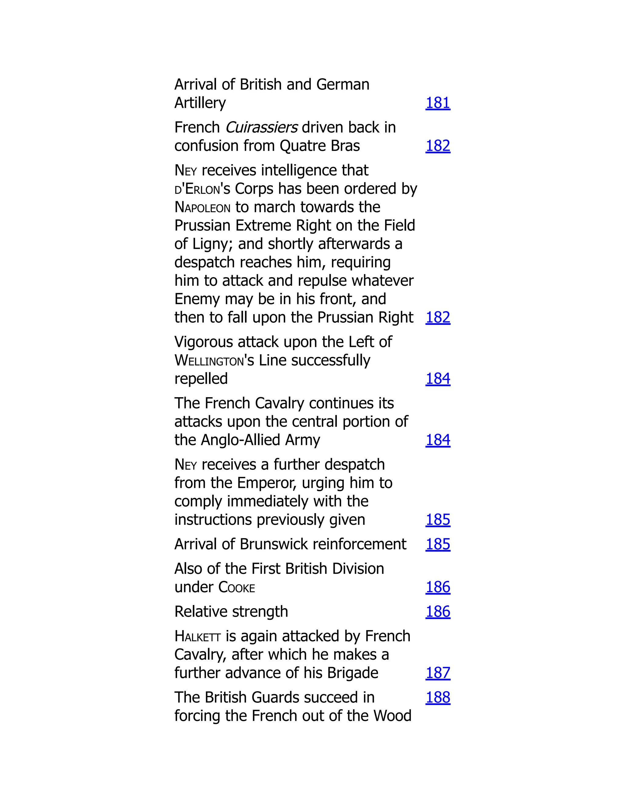 Arrival of British and German
Artillery 181
French Cuirassiers driven back in
confusion from Quatre Bras 182
Ney receives intelligence that
d'Erlon's Corps has been ordered by
Napoleon to march towards the
Prussian Extreme Right on the Field
of Ligny; and shortly afterwards a
despatch reaches him, requiring
him to attack and repulse whatever
Enemy may be in his front, and
then to fall upon the Prussian Right 182
Vigorous attack upon the Left of
Wellington's Line successfully
repelled 184
The French Cavalry continues its
attacks upon the central portion of
the Anglo-Allied Army 184
Ney receives a further despatch
from the Emperor, urging him to
comply immediately with the
instructions previously given 185
Arrival of Brunswick reinforcement 185
Also of the First British Division
under Cooke 186
Relative strength 186
Halkett is again attacked by French
Cavalry, after which he makes a
further advance of his Brigade 187
The British Guards succeed in
forcing the French out of the Wood
188
 