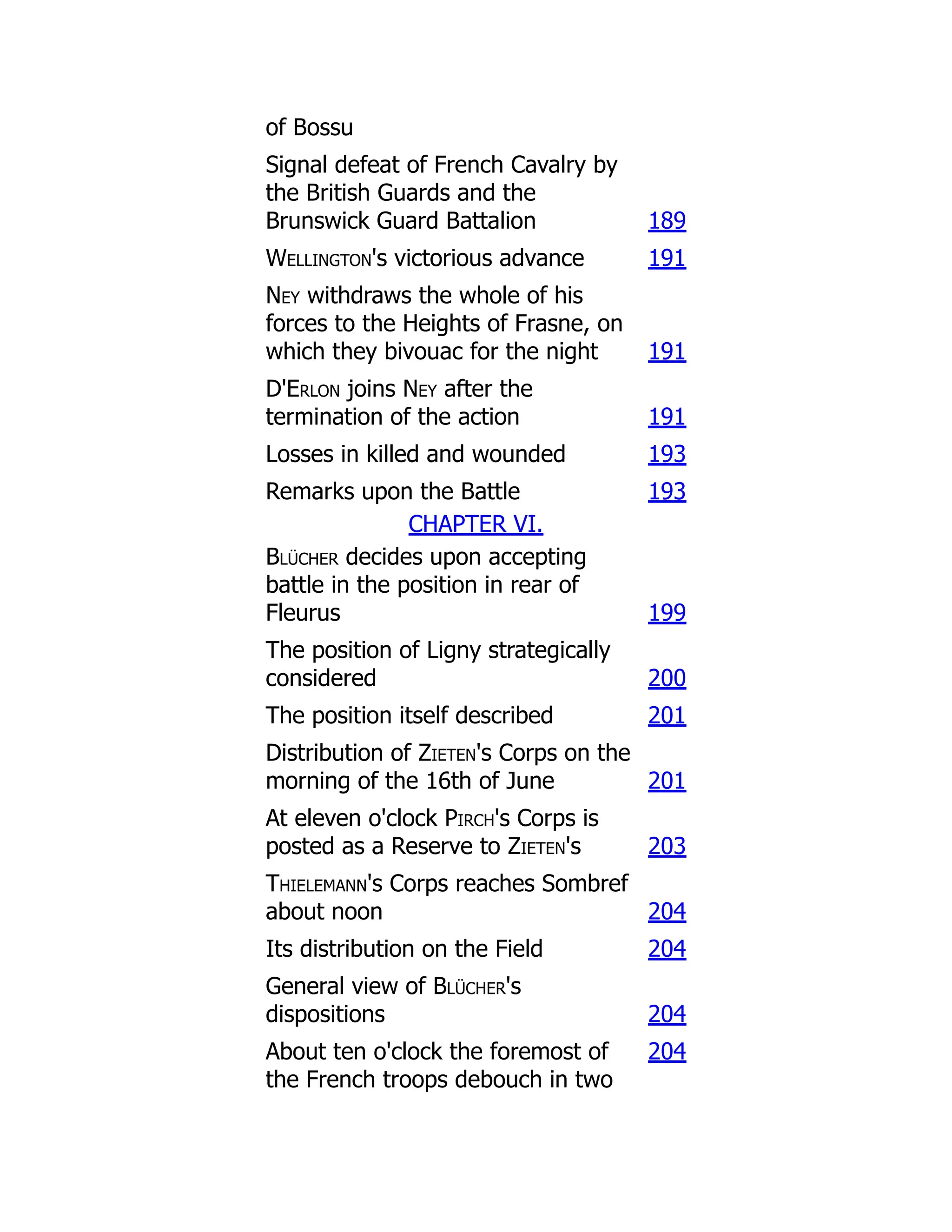 of Bossu
Signal defeat of French Cavalry by
the British Guards and the
Brunswick Guard Battalion 189
Wellington's victorious advance 191
Ney withdraws the whole of his
forces to the Heights of Frasne, on
which they bivouac for the night 191
D'Erlon joins Ney after the
termination of the action 191
Losses in killed and wounded 193
Remarks upon the Battle 193
CHAPTER VI.
Blücher decides upon accepting
battle in the position in rear of
Fleurus 199
The position of Ligny strategically
considered 200
The position itself described 201
Distribution of Zieten's Corps on the
morning of the 16th of June 201
At eleven o'clock Pirch's Corps is
posted as a Reserve to Zieten's 203
Thielemann's Corps reaches Sombref
about noon 204
Its distribution on the Field 204
General view of Blücher's
dispositions 204
About ten o'clock the foremost of
the French troops debouch in two
204
 