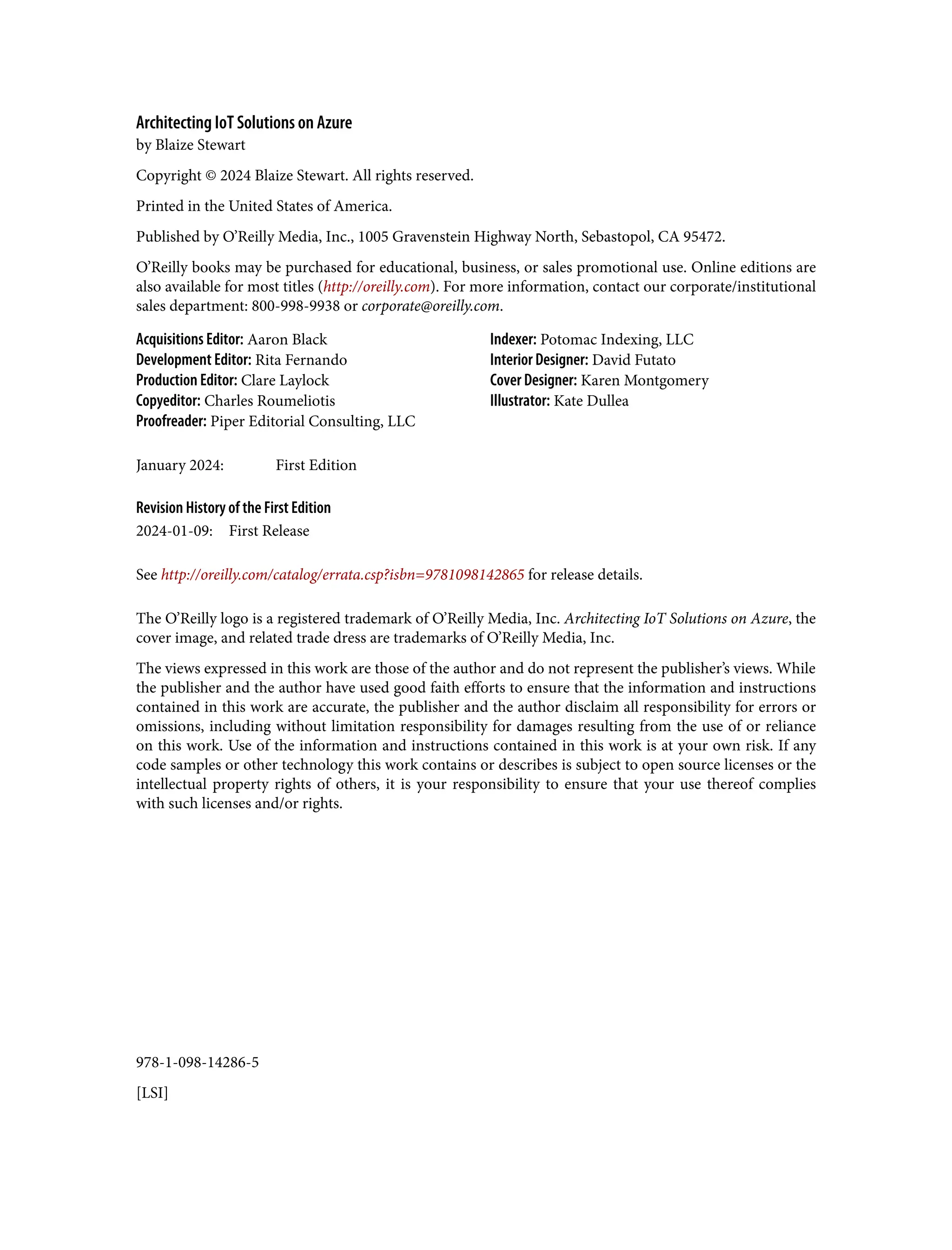 978-1-098-14286-5
[LSI]
Architecting IoT Solutions on Azure
by Blaize Stewart
Copyright © 2024 Blaize Stewart. All rights reserved.
Printed in the United States of America.
Published by O’Reilly Media, Inc., 1005 Gravenstein Highway North, Sebastopol, CA 95472.
O’Reilly books may be purchased for educational, business, or sales promotional use. Online editions are
also available for most titles (http://oreilly.com). For more information, contact our corporate/institutional
sales department: 800-998-9938 or corporate@oreilly.com.
Acquisitions Editor: Aaron Black
Development Editor: Rita Fernando
Production Editor: Clare Laylock
Copyeditor: Charles Roumeliotis
Proofreader: Piper Editorial Consulting, LLC
Indexer: Potomac Indexing, LLC
Interior Designer: David Futato
Cover Designer: Karen Montgomery
Illustrator: Kate Dullea
January 2024: First Edition
Revision History of the First Edition
2024-01-09: First Release
See http://oreilly.com/catalog/errata.csp?isbn=9781098142865 for release details.
The O’Reilly logo is a registered trademark of O’Reilly Media, Inc. Architecting IoT Solutions on Azure, the
cover image, and related trade dress are trademarks of O’Reilly Media, Inc.
The views expressed in this work are those of the author and do not represent the publisher’s views. While
the publisher and the author have used good faith efforts to ensure that the information and instructions
contained in this work are accurate, the publisher and the author disclaim all responsibility for errors or
omissions, including without limitation responsibility for damages resulting from the use of or reliance
on this work. Use of the information and instructions contained in this work is at your own risk. If any
code samples or other technology this work contains or describes is subject to open source licenses or the
intellectual property rights of others, it is your responsibility to ensure that your use thereof complies
with such licenses and/or rights.
 