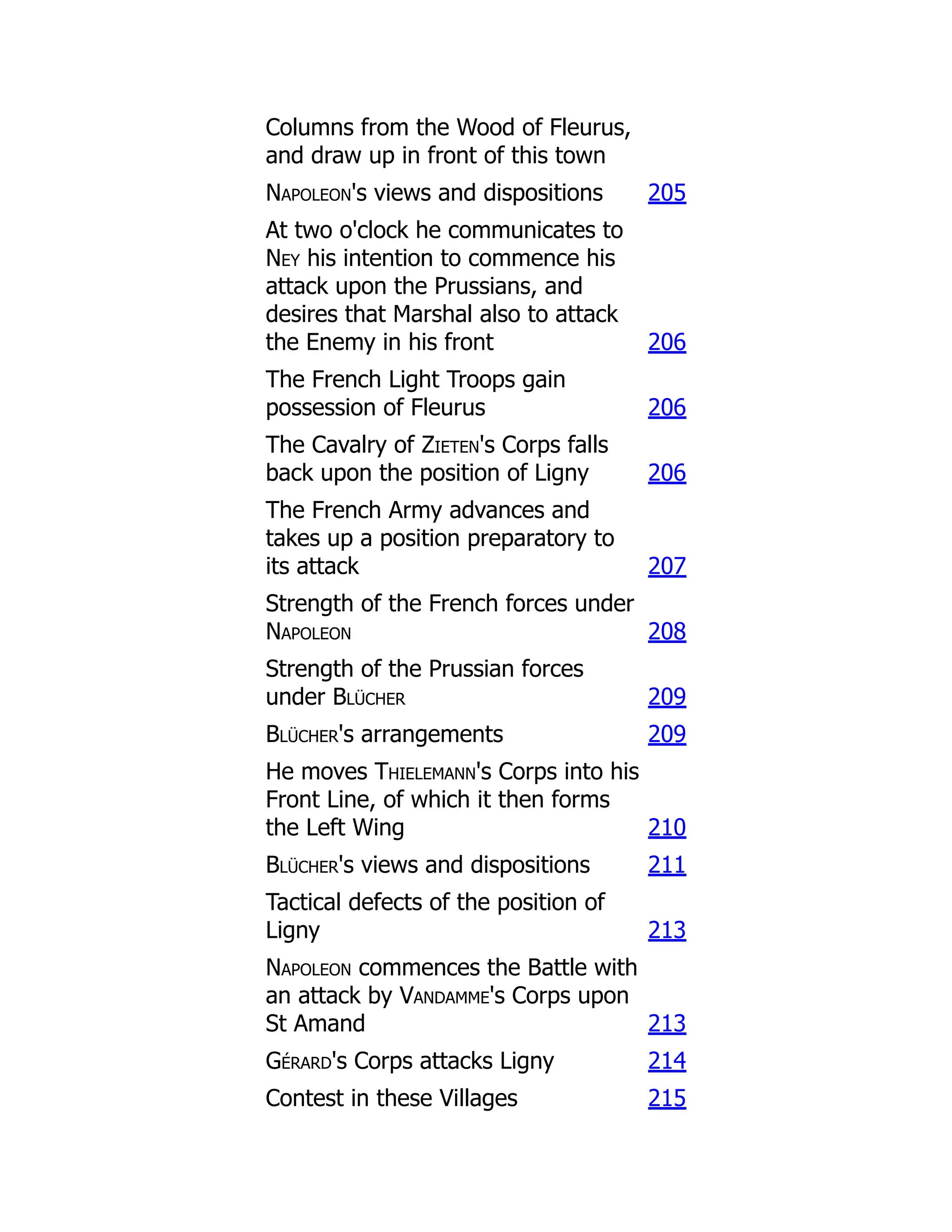 Columns from the Wood of Fleurus,
and draw up in front of this town
Napoleon's views and dispositions 205
At two o'clock he communicates to
Ney his intention to commence his
attack upon the Prussians, and
desires that Marshal also to attack
the Enemy in his front 206
The French Light Troops gain
possession of Fleurus 206
The Cavalry of Zieten's Corps falls
back upon the position of Ligny 206
The French Army advances and
takes up a position preparatory to
its attack 207
Strength of the French forces under
Napoleon 208
Strength of the Prussian forces
under Blücher 209
Blücher's arrangements 209
He moves Thielemann's Corps into his
Front Line, of which it then forms
the Left Wing 210
Blücher's views and dispositions 211
Tactical defects of the position of
Ligny 213
Napoleon commences the Battle with
an attack by Vandamme's Corps upon
St Amand 213
Gérard's Corps attacks Ligny 214
Contest in these Villages 215
 