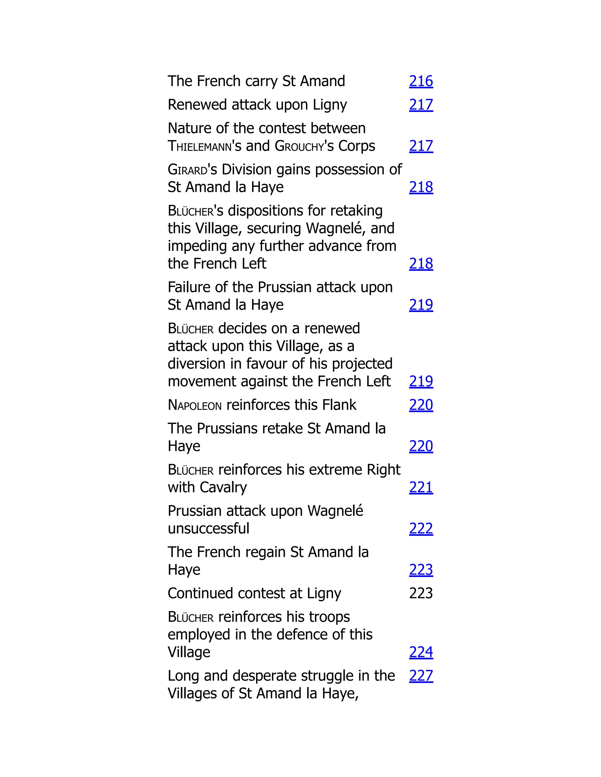 The French carry St Amand 216
Renewed attack upon Ligny 217
Nature of the contest between
Thielemann's and Grouchy's Corps 217
Girard's Division gains possession of
St Amand la Haye 218
Blücher's dispositions for retaking
this Village, securing Wagnelé, and
impeding any further advance from
the French Left 218
Failure of the Prussian attack upon
St Amand la Haye 219
Blücher decides on a renewed
attack upon this Village, as a
diversion in favour of his projected
movement against the French Left 219
Napoleon reinforces this Flank 220
The Prussians retake St Amand la
Haye 220
Blücher reinforces his extreme Right
with Cavalry 221
Prussian attack upon Wagnelé
unsuccessful 222
The French regain St Amand la
Haye 223
Continued contest at Ligny 223
Blücher reinforces his troops
employed in the defence of this
Village 224
Long and desperate struggle in the
Villages of St Amand la Haye,
227
 