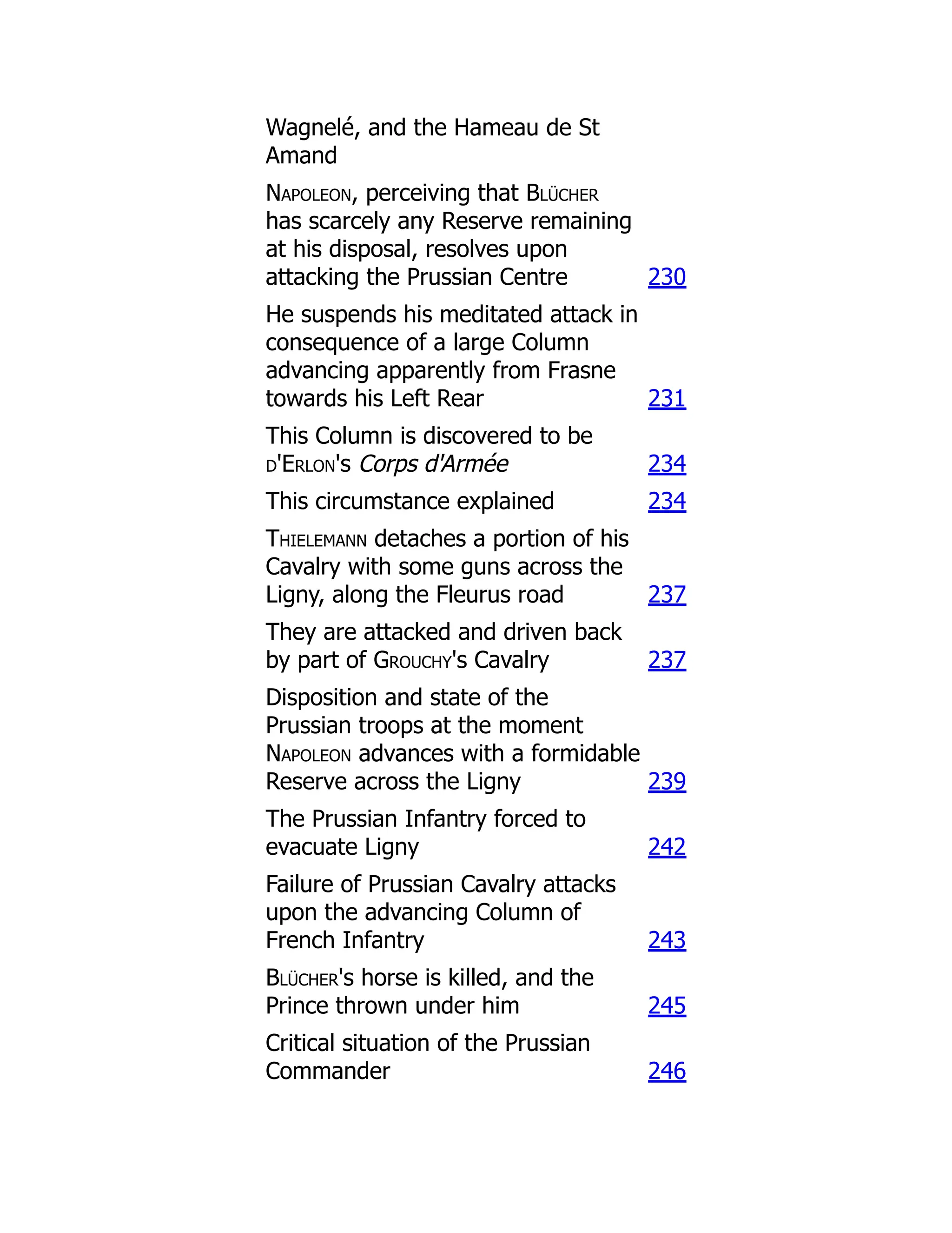 Wagnelé, and the Hameau de St
Amand
Napoleon, perceiving that Blücher
has scarcely any Reserve remaining
at his disposal, resolves upon
attacking the Prussian Centre 230
He suspends his meditated attack in
consequence of a large Column
advancing apparently from Frasne
towards his Left Rear 231
This Column is discovered to be
d'Erlon's Corps d'Armée 234
This circumstance explained 234
Thielemann detaches a portion of his
Cavalry with some guns across the
Ligny, along the Fleurus road 237
They are attacked and driven back
by part of Grouchy's Cavalry 237
Disposition and state of the
Prussian troops at the moment
Napoleon advances with a formidable
Reserve across the Ligny 239
The Prussian Infantry forced to
evacuate Ligny 242
Failure of Prussian Cavalry attacks
upon the advancing Column of
French Infantry 243
Blücher's horse is killed, and the
Prince thrown under him 245
Critical situation of the Prussian
Commander 246
 