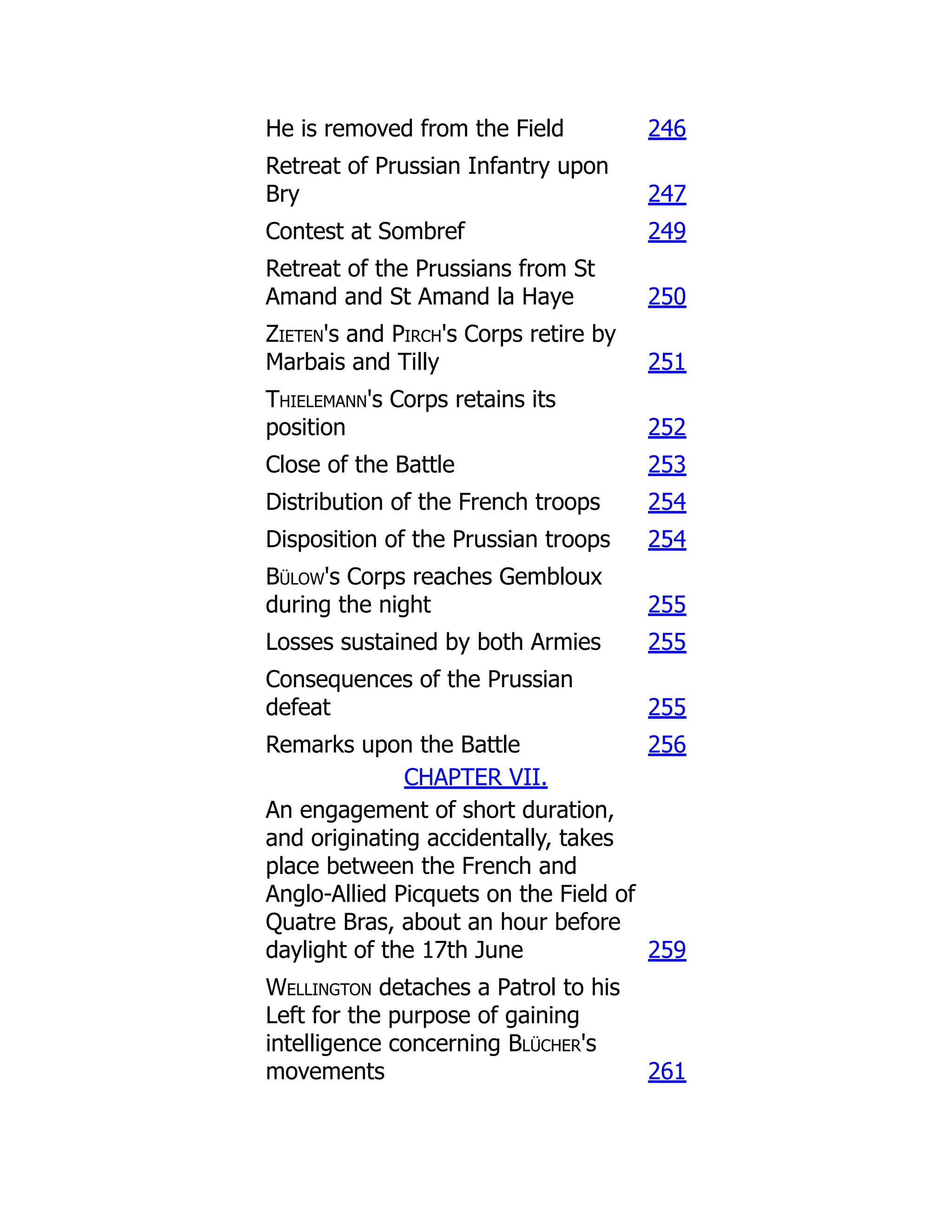 He is removed from the Field 246
Retreat of Prussian Infantry upon
Bry 247
Contest at Sombref 249
Retreat of the Prussians from St
Amand and St Amand la Haye 250
Zieten's and Pirch's Corps retire by
Marbais and Tilly 251
Thielemann's Corps retains its
position 252
Close of the Battle 253
Distribution of the French troops 254
Disposition of the Prussian troops 254
Bülow's Corps reaches Gembloux
during the night 255
Losses sustained by both Armies 255
Consequences of the Prussian
defeat 255
Remarks upon the Battle 256
CHAPTER VII.
An engagement of short duration,
and originating accidentally, takes
place between the French and
Anglo-Allied Picquets on the Field of
Quatre Bras, about an hour before
daylight of the 17th June 259
Wellington detaches a Patrol to his
Left for the purpose of gaining
intelligence concerning Blücher's
movements 261
 