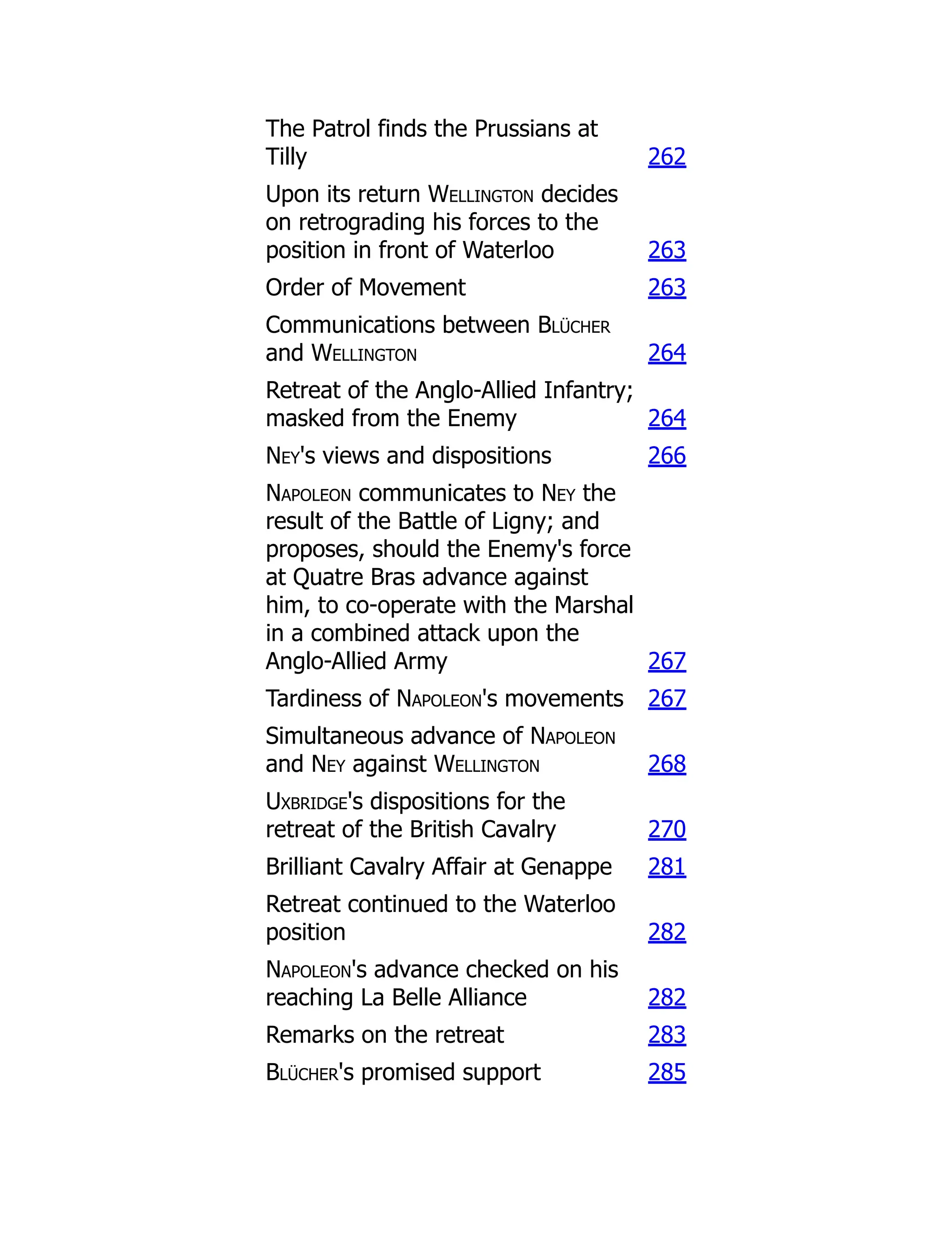 The Patrol finds the Prussians at
Tilly 262
Upon its return Wellington decides
on retrograding his forces to the
position in front of Waterloo 263
Order of Movement 263
Communications between Blücher
and Wellington 264
Retreat of the Anglo-Allied Infantry;
masked from the Enemy 264
Ney's views and dispositions 266
Napoleon communicates to Ney the
result of the Battle of Ligny; and
proposes, should the Enemy's force
at Quatre Bras advance against
him, to co-operate with the Marshal
in a combined attack upon the
Anglo-Allied Army 267
Tardiness of Napoleon's movements 267
Simultaneous advance of Napoleon
and Ney against Wellington 268
Uxbridge's dispositions for the
retreat of the British Cavalry 270
Brilliant Cavalry Affair at Genappe 281
Retreat continued to the Waterloo
position 282
Napoleon's advance checked on his
reaching La Belle Alliance 282
Remarks on the retreat 283
Blücher's promised support 285
 