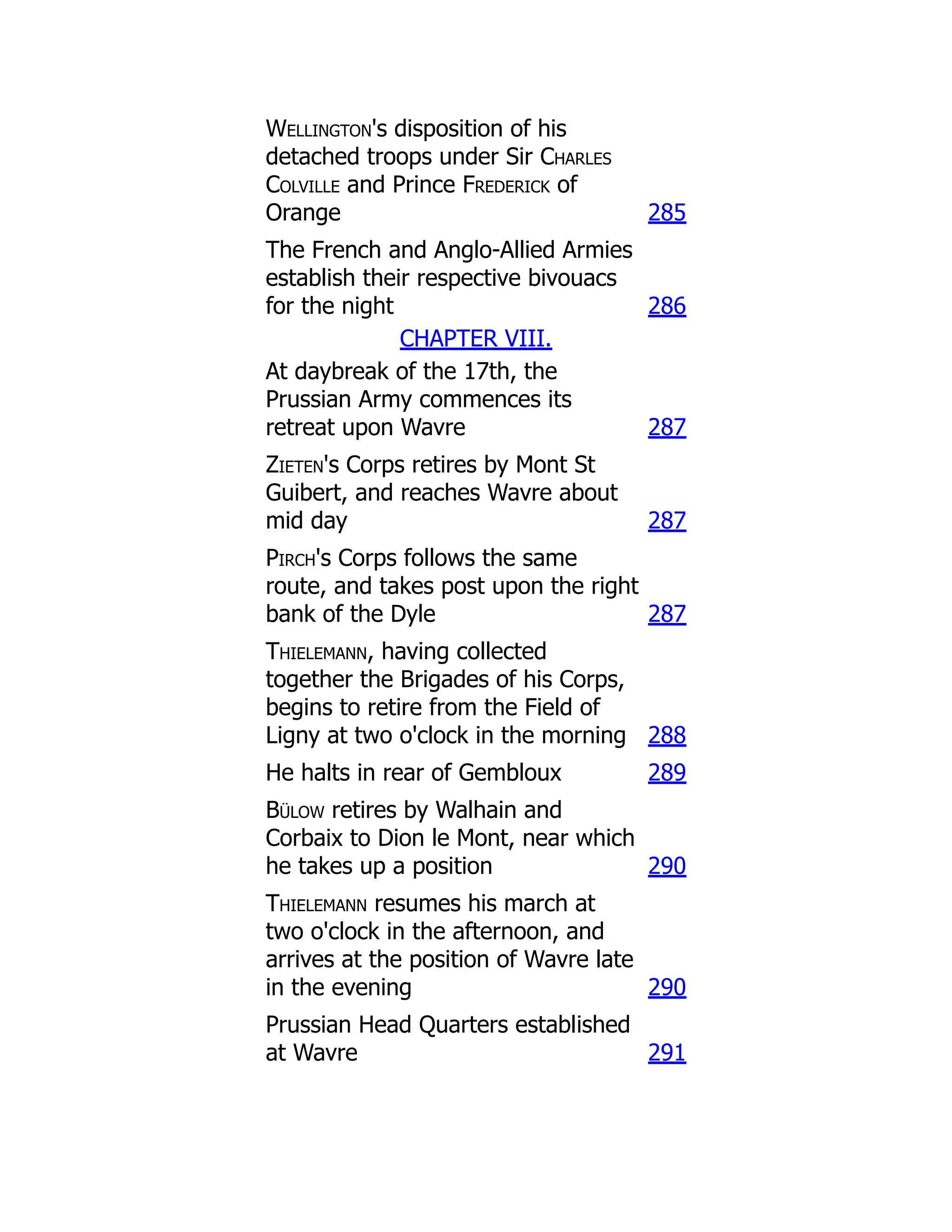 Wellington's disposition of his
detached troops under Sir Charles
Colville and Prince Frederick of
Orange 285
The French and Anglo-Allied Armies
establish their respective bivouacs
for the night 286
CHAPTER VIII.
At daybreak of the 17th, the
Prussian Army commences its
retreat upon Wavre 287
Zieten's Corps retires by Mont St
Guibert, and reaches Wavre about
mid day 287
Pirch's Corps follows the same
route, and takes post upon the right
bank of the Dyle 287
Thielemann, having collected
together the Brigades of his Corps,
begins to retire from the Field of
Ligny at two o'clock in the morning 288
He halts in rear of Gembloux 289
Bülow retires by Walhain and
Corbaix to Dion le Mont, near which
he takes up a position 290
Thielemann resumes his march at
two o'clock in the afternoon, and
arrives at the position of Wavre late
in the evening 290
Prussian Head Quarters established
at Wavre 291
 