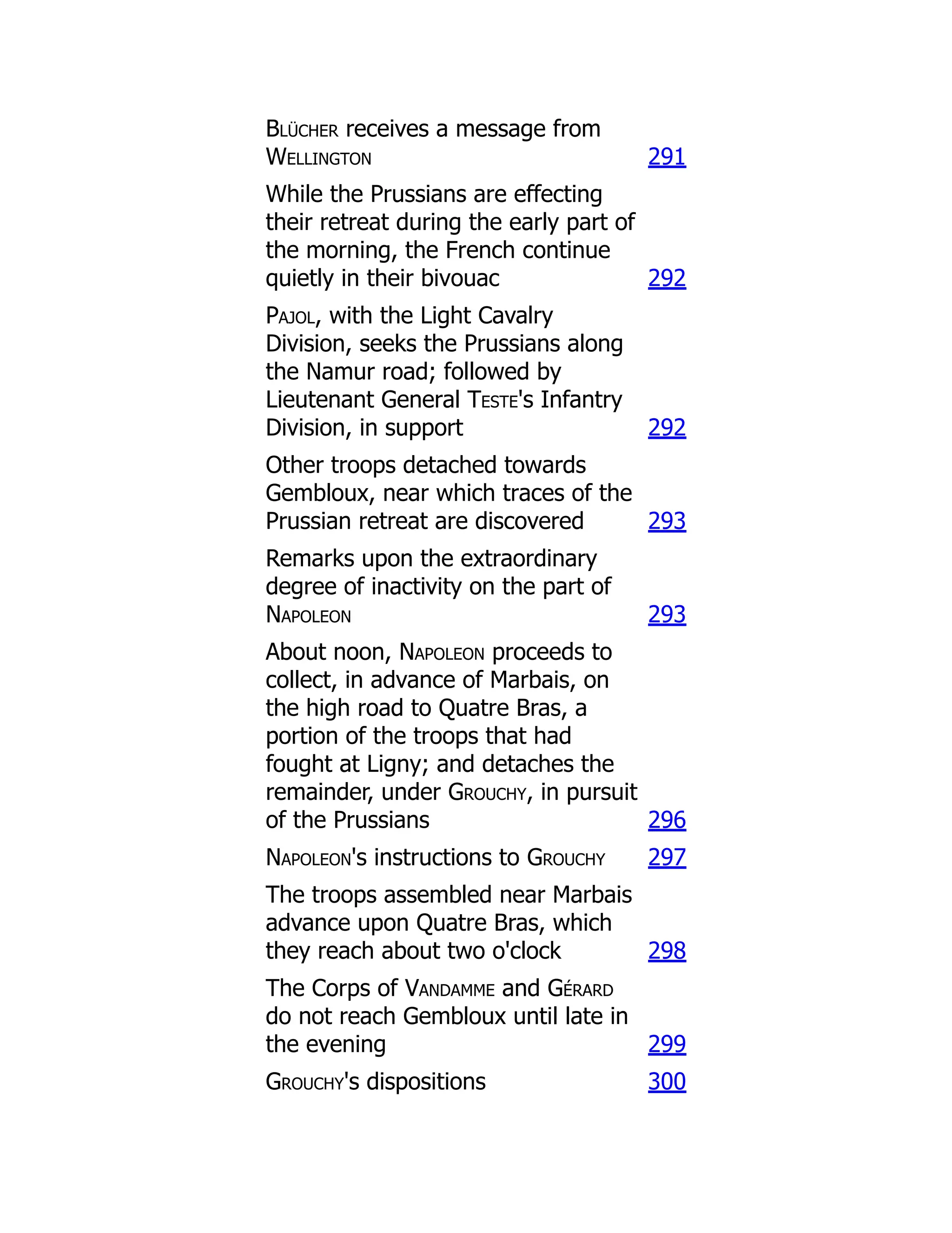 Blücher receives a message from
Wellington 291
While the Prussians are effecting
their retreat during the early part of
the morning, the French continue
quietly in their bivouac 292
Pajol, with the Light Cavalry
Division, seeks the Prussians along
the Namur road; followed by
Lieutenant General Teste's Infantry
Division, in support 292
Other troops detached towards
Gembloux, near which traces of the
Prussian retreat are discovered 293
Remarks upon the extraordinary
degree of inactivity on the part of
Napoleon 293
About noon, Napoleon proceeds to
collect, in advance of Marbais, on
the high road to Quatre Bras, a
portion of the troops that had
fought at Ligny; and detaches the
remainder, under Grouchy, in pursuit
of the Prussians 296
Napoleon's instructions to Grouchy 297
The troops assembled near Marbais
advance upon Quatre Bras, which
they reach about two o'clock 298
The Corps of Vandamme and Gérard
do not reach Gembloux until late in
the evening 299
Grouchy's dispositions 300
 