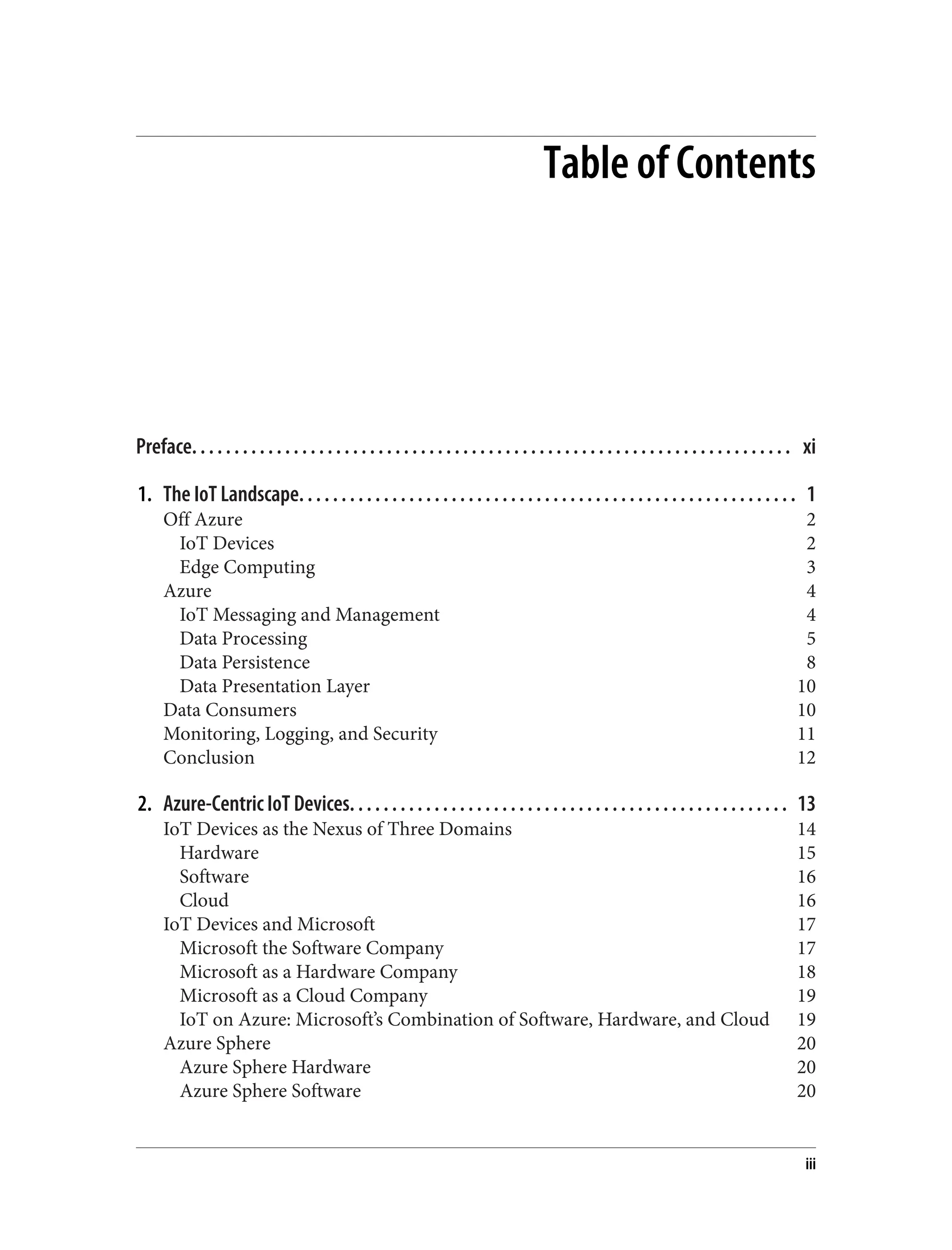 Table of Contents
Preface. . . . . . . . . . . . . . . . . . . . . . . . . . . . . . . . . . . . . . . . . . . . . . . . . . . . . . . . . . . . . . . . . . . . . . . xi
1. The IoT Landscape. . . . . . . . . . . . . . . . . . . . . . . . . . . . . . . . . . . . . . . . . . . . . . . . . . . . . . . . . . . 1
Off Azure 2
IoT Devices 2
Edge Computing 3
Azure 4
IoT Messaging and Management 4
Data Processing 5
Data Persistence 8
Data Presentation Layer 10
Data Consumers 10
Monitoring, Logging, and Security 11
Conclusion 12
2. Azure-Centric IoT Devices. . . . . . . . . . . . . . . . . . . . . . . . . . . . . . . . . . . . . . . . . . . . . . . . . . . . 13
IoT Devices as the Nexus of Three Domains 14
Hardware 15
Software 16
Cloud 16
IoT Devices and Microsoft 17
Microsoft the Software Company 17
Microsoft as a Hardware Company 18
Microsoft as a Cloud Company 19
IoT on Azure: Microsoft’s Combination of Software, Hardware, and Cloud 19
Azure Sphere 20
Azure Sphere Hardware 20
Azure Sphere Software 20
iii
 
