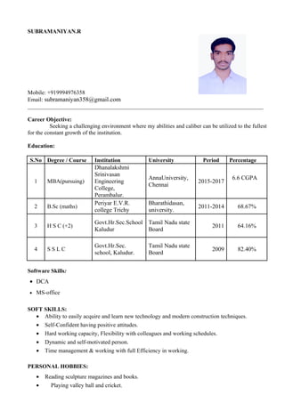 SUBRAMANIYAN.R
Mobile: +919994976358
Email: subramaniyan358@gmail.com
__________________________________________________________________________________
Career Objective:
Seeking a challenging environment where my abilities and caliber can be utilized to the fullest
for the constant growth of the institution.
Education:
S.No Degree / Course Institution University Period Percentage
1 MBA(pursuing)
Dhanalakshmi
Srinivasan
Engineering
College,
Perambalur.
AnnaUniversity,
Chennai
2015-2017
6.6 CGPA
2 B.Sc (maths)
Periyar E.V.R.
college Trichy
Bharathidasan,
university.
2011-2014 68.67%
3 H S C (+2)
Govt.Hr.Sec.School
Kaludur
Tamil Nadu state
Board
2011 64.16%
4 S S L C
Govt.Hr.Sec.
school, Kaludur.
Tamil Nadu state
Board
2009 82.40%
Software Skills:
• DCA
• MS-office
SOFT SKILLS:
• Ability to easily acquire and learn new technology and modern construction techniques.
• Self-Confident having positive attitudes.
• Hard working capacity, Flexibility with colleagues and working schedules.
• Dynamic and self-motivated person.
• Time management & working with full Efficiency in working.
PERSONAL HOBBIES:
• Reading sculpture magazines and books.
• Playing valley ball and cricket.
 