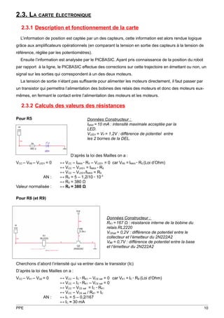 2.3. LA CARTE ÉLECTRONIQUE
   2.3.1 Description et fonctionnement de la carte
  L’information de position est captée par un des capteurs, cette information est alors rendue logique
grâce aux amplificateurs opérationnels (en comparant la tension en sortie des capteurs à la tension de
référence, réglée par les potentiomètres).
  Ensuite l’information est analysée par le PICBASIC. Ayant pris connaissance de la position du robot
par rapport à la ligne, le PICBASIC effectue des corrections sur cette trajectoire en émettant ou non, un
signal sur les sorties qui correspondent à un des deux moteurs.
  La tension de sortie n’étant pas suffisante pour alimenter les moteurs directement, il faut passer par
un transistor qui permettra l’alimentation des bobines des relais des moteurs et donc des moteurs eux-
mêmes, en fermant le contact entre l’alimentation des moteurs et les moteurs.

   2.3.2 Calculs des valeurs des résistances

Pour R5                                 Données Constructeur :
                                        IMAX = 10 mA : intensité maximale acceptée par la
                                        LED.
                                        VLED1 = VF = 1,2V : différence de potentiel entre
                                        les 2 bornes de la DEL.



                               D’après la loi des Mailles on a :
VCC – VR5 – VLED1 = 0    ↔ VCC – IMAX ∙ R5 – VLED1 = 0 car VR5 = IMAX ∙ R5 (Loi d’Ohm)
                         ↔ VCC – VLED1 = IMAX ∙ R5
                         ↔ VCC – VLED1/IMAX = R5
                AN :     ↔ R5 = 5 – 1,2/10 ∙ 10-3
                         ↔ R5 = 380 Ω
Valeur normalisée :      ↔ R5 = 380 Ω

Pour R8 (et R9)



                                                    Données Constructeur :
                                                    RK1 = 167 Ω : résistance interne de la bobine du
                                                    relais RL2220
                                                    VCEsat = 0,2V : différence de potentiel entre le
                                                    collecteur et l’émetteur du 2N222A2
                                                    VBE = 0,7V : différence de potentiel entre la base
                                                    et l’émetteur du 2N222A2



Cherchons d’abord l’intensité qui va entrer dans le transistor (Ic)
D’après la loi des Mailles on a :
VCC – VK1 – VQ2 = 0      ↔ VCC – IC ∙ RK1 – VCE sat = 0 car VK1 = IC ∙ RB (Loi d’Ohm)
                         ↔ VCC – IC ∙ RK1 – VCE sat = 0
                         ↔ VCC – VCE sat = IC ∙ RK1
                         ↔ VCC – VCE sat / RK1 = IC
                AN :     ↔ IC = 5 – 0,2/167
                         ↔ IC ≈ 30 mA
PPE                                                                                                        10
 