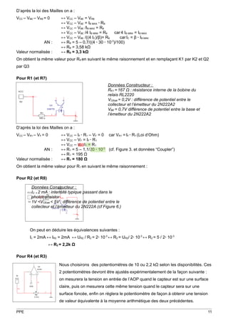 D’après la loi des Mailles on a :
VCC – VBE – VR8 = 0        ↔ VCC – VBE = VR8
                           ↔ VCC – VBE = IB MAX ∙ R8
                           ↔ VCC – VBE /IB MAX = R8
                           ↔ VCC – VBE /4 IB MINI = R8    car 4 IB MINI = IB MAX
                           ↔ VCC – VBE /((4 IC)/β)= R8       car IC = β ∙ IB MINI
                AN :       ↔ R8 = 5 – 0,7/((4 ∙ 30 ∙ 10-3)/100)
                           ↔ R8 = 3,58 kΩ
Valeur normalisée :        ↔ R8 = 3,3 kΩ
On obtient la même valeur pour R9 en suivant le même raisonnement et en remplaçant K1 par K2 et Q2
par Q3

Pour R1 (et R7)
                                                       Données Constructeur :
                                                       RK1 = 167 Ω : résistance interne de la bobine du
                                                       relais RL2220
                                                       VCEsat = 0,2V : différence de potentiel entre le
                                                       collecteur et l’émetteur du 2N222A2
                                                       VBE = 0,7V différence de potentiel entre la base et
                                                       l’émetteur du 2N222A2


D’après la loi des Mailles on a :
VCC – VR1 – VF = 0         ↔ VCC – IF ∙ R1 – VF = 0 car VR1 = IF ∙ R1 (Loi d’Ohm)
                           ↔ VCC – VF = IF ∙ R1
                           ↔ VCC – VF /IF = R1
                AN :       ↔ R1 = 5 – 1,1/20 ∙ 10-3 (cf. Figure 3. et données “Coupler”)
                           ↔ R1 = 195 Ω
Valeur normalisée :        ↔ R1 = 180 Ω
On obtient la même valeur pour R1 en suivant le même raisonnement :

Pour R2 (et R8)

         Données Constructeur :
         IC ≈ 2 mA : intensité typique passant dans le
         phototransistor
         1V <VCEsat < 5V : différence de potentiel entre le
         collecteur et l’émetteur du 2N222A (cf Figure 6.)




         On peut en déduire les équivalences suivantes :
         Ic = 2mA ↔ IR2 = 2mA ↔ UR2 / R2 = 2∙ 10-3 ↔ R2 = UR2/ 2∙ 10-3 ↔ R2 = 5 / 2∙ 10-3
                     ↔ R2 = 2,2k Ω

Pour R4 (et R3)

                          Nous choisirons des potentiomètres de 10 ou 2,2 kΩ selon les disponibilités. Ces
                          2 potentiomètres devront être ajustés expérimentalement de la façon suivante :
                          on mesurera la tension en entrée de l’AOP quand le capteur est sur une surface
                          claire, puis on mesurera cette même tension quand le capteur sera sur une
                          surface foncée, enfin on réglera le potentiomètre de façon à obtenir une tension
                          de valeur équivalente à la moyenne arithmétique des deux précédentes.

PPE                                                                                                          11
 