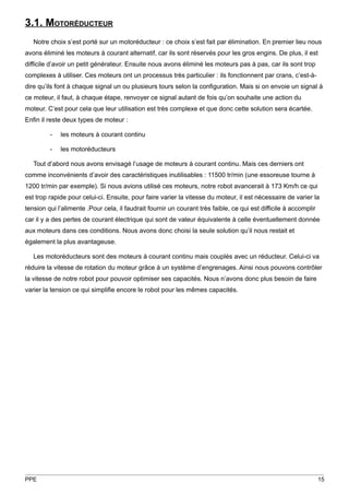 3.1. MOTORÉDUCTEUR
   Notre choix s’est porté sur un motoréducteur : ce choix s’est fait par élimination. En premier lieu nous
avons éliminé les moteurs à courant alternatif, car ils sont réservés pour les gros engins. De plus, il est
difficile d’avoir un petit générateur. Ensuite nous avons éliminé les moteurs pas à pas, car ils sont trop
complexes à utiliser. Ces moteurs ont un processus très particulier : ils fonctionnent par crans, c’est-à-
dire qu’ils font à chaque signal un ou plusieurs tours selon la configuration. Mais si on envoie un signal à
ce moteur, il faut, à chaque étape, renvoyer ce signal autant de fois qu’on souhaite une action du
moteur. C’est pour cela que leur utilisation est très complexe et que donc cette solution sera écartée.
Enfin il reste deux types de moteur :

         -   les moteurs à courant continu

         -   les motoréducteurs

   Tout d’abord nous avons envisagé l’usage de moteurs à courant continu. Mais ces derniers ont
comme inconvénients d’avoir des caractéristiques inutilisables : 11500 tr/min (une essoreuse tourne à
1200 tr/min par exemple). Si nous avions utilisé ces moteurs, notre robot avancerait à 173 Km/h ce qui
est trop rapide pour celui-ci. Ensuite, pour faire varier la vitesse du moteur, il est nécessaire de varier la
tension qui l’alimente .Pour cela, il faudrait fournir un courant très faible, ce qui est difficile à accomplir
car il y a des pertes de courant électrique qui sont de valeur équivalente à celle éventuellement donnée
aux moteurs dans ces conditions. Nous avons donc choisi la seule solution qu’il nous restait et
également la plus avantageuse.

   Les motoréducteurs sont des moteurs à courant continu mais couplés avec un réducteur. Celui-ci va
réduire la vitesse de rotation du moteur grâce à un système d’engrenages. Ainsi nous pouvons contrôler
la vitesse de notre robot pour pouvoir optimiser ses capacités. Nous n’avons donc plus besoin de faire
varier la tension ce qui simplifie encore le robot pour les mêmes capacités.




PPE                                                                                                               15
 