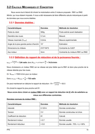 3.2 CALCULS MÉCANIQUES ET CONCEPTION
       Nous avons tout d’abord dû choisir la motorisation entre 2 moteurs proposés : RM1 ou RM2
Minilor, qui nous étaient imposés. Il nous a été nécessaire de faire différents calculs mécaniques à partir
de données que nous avons établies.

   3.2.1 Données établies :

 Caractéristiques                                Données                   Méthode de résolution

 Poids du robot                                  500g                      Poids estimé avant réalisation

 Diamètre des roues                              5.1cm                     Mesuré

 Vitesse maximale (Vrobot)                       0.2m/s                    Mesure expérimentale

 Angle de la plus grande pente à franchir        15°                       Estimation

 Dimensions du châssis                           210*150*5                 Contrainte du CdCF

 Axe moteur                                      3mm                       Contrainte du moteurs RM1 ou RM2


   3.2.2 Définition du rapport de réduction et de la puissance fournie :

ωroue =             = 7,84 rad/s donc Nroue =         ×    = 74.8 tr/min

Nous choisissons un moteur RM2 car sa vitesse est plus faible que le RM1 et donc plus proche de la
vitesse désirée pour les roues.

Or Nmoteur = 7000 tr/min pour ce moteur.

Donc      moteur   = Nmoteur ×   = 733 rad/s

On peut maintenant en déduire le rapport de réduction : R =                 = 93.5

On choisit le rapport le plus proche soit 81.

 Nous avons donc choisi un moteur RM2 avec un rapport de réduction de 81 afin de satisfaire au
                                         mieux aux différentes contraintes.

Données connues du moteur RM2 :

 Caractéristiques                                Données                   Méthode de résolution

 Intensité                                       0.120 A                   Donnée constructeur

 Tension                                         3V                        Donnée constructeur et choix

 Coefficient de réduction                        81                        Calculé

 Rendement moteur                                ≈ 0.7                     Donnée usuelle

 Rendement réducteur                             ≈ 0.8                     Donnée usuelle : 70% < η < 80%


PPE                                                                                                         16
 
