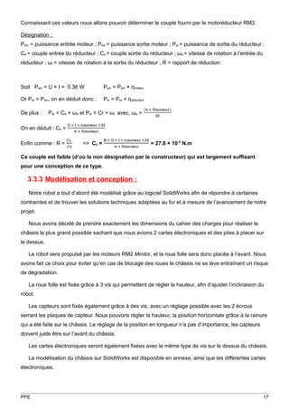 Connaissant ces valeurs nous allons pouvoir déterminer le couple fourni par le motoréducteur RM2.

Désignation :
Pem = puissance entrée moteur ; Psm = puissance sortie moteur ; Psr = puissance de sortie du réducteur ;
Ce = couple entrée du réducteur ; Cs = couple sortie du réducteur ; ωe = vitesse de rotation à l’entrée du
réducteur ; ωr = vitesse de rotation à la sortie du réducteur ; R = rapport de réduction



Soit Pem = U × I = 0.36 W             Psm = Pem × ηmoteur

Or Per = Psm, on en déduit donc :     Psr = Per × ηréducteur

De plus :    Per = Ce × ωe et Psr = Cr × ωr avec, ωe =

On en déduit : Ce =

Enfin comme : R =           => Cs =                            = 27.8 × 10-2 N.m

Ce couple est faible (d’où la non désignation par le constructeur) qui est largement suffisant
pour une conception de ce type.

   3.3.3 Modélisation et conception :
   Notre robot a tout d’abord été modélisé grâce au logiciel SolidWorks afin de répondre à certaines
contraintes et de trouver les solutions techniques adaptées au fur et à mesure de l’avancement de notre
projet.

   Nous avons décidé de prendre exactement les dimensions du cahier des charges pour réaliser le
châssis le plus grand possible sachant que nous avions 2 cartes électroniques et des piles à placer sur
le dessus.

   Le robot sera propulsé par les moteurs RM2 Minilor, et la roue folle sera donc placée à l’avant. Nous
avons fait ce choix pour éviter qu’en cas de blocage des roues le châssis ne se lève entraînant un risque
de dégradation.

   La roue folle est fixée grâce à 3 vis qui permettent de régler la hauteur, afin d’ajuster l’inclinaison du
robot.

   Les capteurs sont fixés également grâce à des vis, avec un réglage possible avec les 2 écrous
serrant les plaques de capteur. Nous pouvons régler la hauteur, la position horizontale grâce à la rainure
qui a été faite sur le châssis. Le réglage de la position en longueur n’a pas d’importance, les capteurs
doivent juste être sur l’avant du châssis.

   Les cartes électroniques seront également fixées avec le même type de vis sur le dessus du châssis.

   La modélisation du châssis sur SolidWorks est disponible en annexe, ainsi que les différentes cartes
électroniques.




PPE                                                                                                          17
 