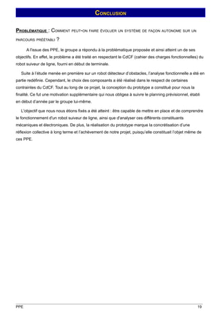 CONCLUSION

PROBLÉMATIQUE : COMMENT PEUT-ON FAIRE ÉVOLUER UN SYSTÈME DE FAÇON AUTONOME SUR UN
PARCOURS PRÉÉTABLI     ?
      A l'issue des PPE, le groupe a répondu à la problématique proposée et ainsi atteint un de ses
objectifs. En effet, le problème a été traité en respectant le CdCF (cahier des charges fonctionnelles) du
robot suiveur de ligne, fourni en début de terminale.

   Suite à l’étude menée en première sur un robot détecteur d’obstacles, l’analyse fonctionnelle a été en
partie redéfinie. Cependant, le choix des composants a été réalisé dans le respect de certaines
contraintes du CdCF. Tout au long de ce projet, la conception du prototype a constitué pour nous la
finalité. Ce fut une motivation supplémentaire qui nous obligea à suivre le planning prévisionnel, établi
en début d’année par le groupe lui-même.

   L'objectif que nous nous étions fixés a été atteint : être capable de mettre en place et de comprendre
le fonctionnement d'un robot suiveur de ligne, ainsi que d'analyser ces différents constituants
mécaniques et électroniques. De plus, la réalisation du prototype marque la concrétisation d’une
réflexion collective à long terme et l’achèvement de notre projet, puisqu’elle constituait l’objet même de
ces PPE.




PPE                                                                                                    19
 