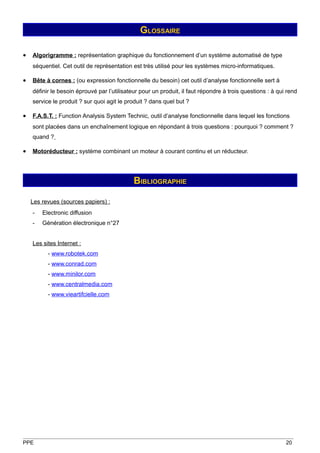 GLOSSAIRE

•   Algorigramme : représentation graphique du fonctionnement d’un système automatisé de type
    séquentiel. Cet outil de représentation est très utilisé pour les systèmes micro-informatiques.

•   Bête à cornes : (ou expression fonctionnelle du besoin) cet outil d’analyse fonctionnelle sert à
    définir le besoin éprouvé par l’utilisateur pour un produit, il faut répondre à trois questions : à qui rend
    service le produit ? sur quoi agit le produit ? dans quel but ?

•   F.A.S.T. : Function Analysis System Technic, outil d’analyse fonctionnelle dans lequel les fonctions
    sont placées dans un enchaînement logique en répondant à trois questions : pourquoi ? comment ?
    quand ?

•   Motoréducteur : système combinant un moteur à courant continu et un réducteur.




                                             BIBLIOGRAPHIE

    Les revues (sources papiers) :
    -   Electronic diffusion
    -   Génération électronique n°27


    Les sites Internet :
          - www.robotek.com
          - www.conrad.com
          - www.minilor.com
          - www.centralmedia.com
          - www.vieartifcielle.com




PPE                                                                                                        20
 