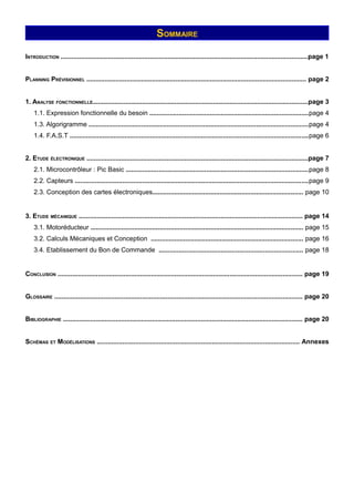 SOMMAIRE

INTRODUCTION ........................................................................................................................................page 1


PLANNING PRÉVISIONNEL ......................................................................................................................... page 2


1. ANALYSE FONCTIONNELLE......................................................................................................................page 3
    1.1. Expression fonctionnelle du besoin .......................................................................................page 4
    1.3. Algorigramme .........................................................................................................................page 4
    1.4. F.A.S.T ...................................................................................................................................page 6


2. ETUDE ÉLECTRONIQUE ..........................................................................................................................page 7
    2.1. Microcontrôleur : Pic Basic ....................................................................................................page 8
    2.2. Capteurs ................................................................................................................................page 9
    2.3. Conception des cartes électroniques................................................................................... page 10


3. ETUDE MÉCANIQUE ........................................................................................................................... page 14
    3.1. Motoréducteur ..................................................................................................................... page 15
    3.2. Calculs Mécaniques et Conception .................................................................................... page 16
    3.4. Etablissement du Bon de Commande ............................................................................... page 18


CONCLUSION ...................................................................................................................................... page 19


GLOSSAIRE ........................................................................................................................................ page 20


BIBLIOGRAPHIE .................................................................................................................................... page 20


SCHÉMAS ET MODÉLISATIONS ............................................................................................................... Annexes
 