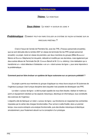 INTRODUCTION

                                       Thème : LA ROBOTIQUE



                         Sous thème : LE ROBOT « SUIVEUR DE LIGNE »



Problématique : COMMENT PEUT-ON FAIRE ÉVOLUER UN SYSTÈME DE FAÇON AUTONOME SUR UN
                                        PARCOURS PRÉÉTABLI      ?


         C’est à l’issue de l’année de Première Ssi, avec les TPE, (Travaux personnels encadrés),
que se sont déroulés dès la rentrée 2007 en classe de terminale Ssi les PPE (projet personnel
encadré). Le projet, mené en classe de première, par deux membres du groupe (Mlles BONNAVENT
Marion et DESPRÈS Stéphanie) fut récupéré, réétudié et modifié par ces dernières, mais également par
deux autres élèves de Terminale Ssi (M. CORNAND Benoît et M. COTTAZ Jérémy). Une réalisation qui a
transformé un « robot détecteur d’obstacles » en un « robot suiveur de ligne », pour ainsi répondre à
la problématique :



Comment peut-on faire évoluer un système de façon autonome sur un parcours préétabli ?



      Ce projet a permis aux membres du groupe d’appliquer au mieux leurs acquis en SI (sciences de
l’ingénieur) puisque c’est l’unique discipline dans laquelle il est possible de développer ces PPE.

      Le robot « suiveur de ligne » a été le projet capable de nous faire étudier, réaliser et mettre au
point un équipement robotisé sur les aspects mécanique, électrique et informatique, tous constitutifs
des sciences de l’ingénieur.

L’objectif a été de fabriquer un robot « suiveur de ligne » qui fonctionne en respectant les contraintes
imposées par le cahier des charges fonctionnelles. Pour arriver à cette finalité, dans un premier
temps, nous avons entrepris une analyse fonctionnelle, puis des études mécanique et électrique
simultanément, pour finalement aboutir sur la conception d’un prototype.




PPE                                                                                                        1
 