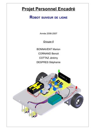 Projet Personnel Encadré
   ROBOT SUIVEUR DE LIGNE


         Année 2006-2007


           Groupe 6


       BONNAVENT Marion
        CORNAND Benoit
        COTTAZ Jérémy
       DESPRES Stéphanie
 