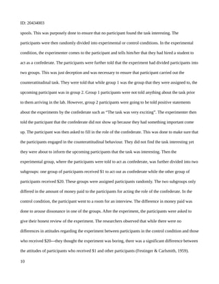 ID: 20434003
spools. This was purposely done to ensure that no participant found the task interesting. The
participants were then randomly divided into experimental or control conditions. In the experimental
condition, the experimenter comes to the participant and tells him/her that they had hired a student to
act as a confederate. The participants were further told that the experiment had divided participants into
two groups. This was just deception and was necessary to ensure that participant carried out the
counterattitudinal task. They were told that while group 1 was the group that they were assigned to, the
upcoming participant was in group 2. Group 1 participants were not told anything about the task prior
to them arriving in the lab. However, group 2 participants were going to be told positive statements
about the experiments by the confederate such as “The task was very exciting”. The experimenter then
told the participant that the confederate did not show up because they had something important come
up. The participant was then asked to fill in the role of the confederate. This was done to make sure that
the participants engaged in the counterattitudinal behaviour. They did not find the task interesting yet
they were about to inform the upcoming participants that the task was interesting. Then the
experimental group, where the participants were told to act as confederate, was further divided into two
subgroups: one group of participants received $1 to act out as confederate while the other group of
participants received $20. These groups were assigned participants randomly. The two subgroups only
differed in the amount of money paid to the participants for acting the role of the confederate. In the
control condition, the participant went to a room for an interview. The difference in money paid was
done to arouse dissonance in one of the groups. After the experiment, the participants were asked to
give their honest review of the experiment. The researchers observed that while there were no
differences in attitudes regarding the experiment between participants in the control condition and those
who received $20---they thought the experiment was boring, there was a significant difference between
the attitudes of participants who received $1 and other participants (Festinger & Carlsmith, 1959).
10
 