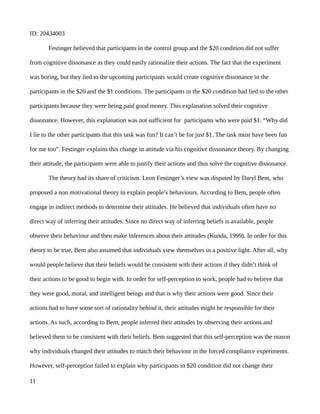 ID: 20434003
Festinger believed that participants in the control group and the $20 condition did not suffer
from cognitive dissonance as they could easily rationalize their actions. The fact that the experiment
was boring, but they lied to the upcoming participants would create cognitive dissonance in the
participants in the $20 and the $1 conditions. The participants in the $20 condition had lied to the other
participants because they were being paid good money. This explanation solved their cognitive
dissonance. However, this explanation was not sufficient for participants who were paid $1. “Why did
I lie to the other participants that this task was fun? It can’t be for just $1. The task must have been fun
for me too”. Festinger explains this change in attitude via his cognitive dissonance theory. By changing
their attitude, the participants were able to justify their actions and thus solve the cognitive dissonance.
The theory had its share of criticism. Leon Festinger’s view was disputed by Daryl Bem, who
proposed a non motivational theory to explain people’s behaviours. According to Bem, people often
engage in indirect methods to determine their attitudes. He believed that individuals often have no
direct way of inferring their attitudes. Since no direct way of inferring beliefs is available, people
observe their behaviour and then make inferences about their attitudes (Kunda, 1999). In order for this
theory to be true, Bem also assumed that individuals view themselves in a positive light. After all, why
would people believe that their beliefs would be consistent with their actions if they didn’t think of
their actions to be good to begin with. In order for self-perception to work, people had to believe that
they were good, moral, and intelligent beings and that is why their actions were good. Since their
actions had to have some sort of rationality behind it, their attitudes might be responsible for their
actions. As such, according to Bem, people inferred their attitudes by observing their actions and
believed them to be consistent with their beliefs. Bem suggested that this self-perception was the reason
why individuals changed their attitudes to match their behaviour in the forced compliance experiments.
However, self-perception failed to explain why participants in $20 condition did not change their
11
 