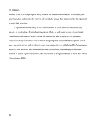 ID: 20434003
attitudes. After all, if self perception theory was true and people infer their beliefs by observing their
behaviours, then participants who received $20 should also change their attitudes to like the experiment
to match their behaviour.
Cognitive Dissonance theory is crucial to understand as it can aid researchers and security
agencies in constructing a deradicalization program. It helps us understand how an extremist might
rationalize their choices and how we, as law enforcement and security agencies, can restrict the
individual’s ability to rationalize radical choices thus giving them no option but to accept that radical
views are not the correct path to follow. A recent conversation between a jihadist and Dr. Amarasingam,
a post-doctoral researcher who studies radicalization, revealed that jihadists engage in Festinger’s
methods to resolve cognitive dissonance. This allows them to change their beliefs to match their actions
(Amarasingam, 2016).
12
 