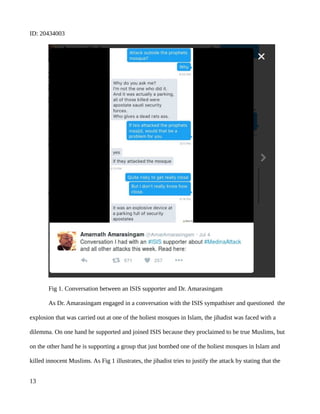 ID: 20434003
Fig 1. Conversation between an ISIS supporter and Dr. Amarasingam
As Dr. Amarasingam engaged in a conversation with the ISIS sympathiser and questioned the
explosion that was carried out at one of the holiest mosques in Islam, the jihadist was faced with a
dilemma. On one hand he supported and joined ISIS because they proclaimed to be true Muslims, but
on the other hand he is supporting a group that just bombed one of the holiest mosques in Islam and
killed innocent Muslims. As Fig 1 illustrates, the jihadist tries to justify the attack by stating that the
13
 