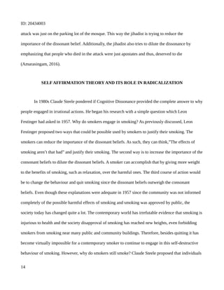 ID: 20434003
attack was just on the parking lot of the mosque. This way the jihadist is trying to reduce the
importance of the dissonant belief. Additionally, the jihadist also tries to dilute the dissonance by
emphasizing that people who died in the attack were just apostates and thus, deserved to die
(Amarasingam, 2016).
SELF AFFIRMATION THEORY AND ITS ROLE IN RADICALIZATION
In 1980s Claude Steele pondered if Cognitive Dissonance provided the complete answer to why
people engaged in irrational actions. He began his research with a simple question which Leon
Festinger had asked in 1957. Why do smokers engage in smoking? As previously discussed, Leon
Festinger proposed two ways that could be possible used by smokers to justify their smoking. The
smokers can reduce the importance of the dissonant beliefs. As such, they can think,”The effects of
smoking aren’t that bad” and justify their smoking. The second way is to increase the importance of the
consonant beliefs to dilute the dissonant beliefs. A smoker can accomplish that by giving more weight
to the benefits of smoking, such as relaxation, over the harmful ones. The third course of action would
be to change the behaviour and quit smoking since the dissonant beliefs outweigh the consonant
beliefs. Even though these explanations were adequate in 1957 since the community was not informed
completely of the possible harmful effects of smoking and smoking was approved by public, the
society today has changed quite a lot. The contemporary world has irrefutable evidence that smoking is
injurious to health and the society disapproval of smoking has reached new heights, even forbidding
smokers from smoking near many public and community buildings. Therefore, besides quitting it has
become virtually impossible for a contemporary smoker to continue to engage in this self-destructive
behaviour of smoking. However, why do smokers still smoke? Claude Steele proposed that individuals
14
 